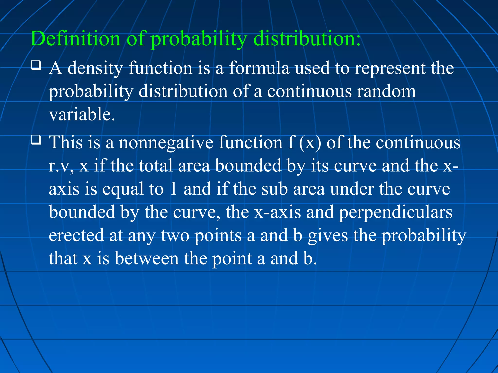 Definition of probability distribution:
   A density function is a formula used to represent the
    probability distribution of a continuous random
    variable.
   This is a nonnegative function f (x) of the continuous
    r.v, x if the total area bounded by its curve and the x-
    axis is equal to 1 and if the sub area under the curve
    bounded by the curve, the x-axis and perpendiculars
    erected at any two points a and b gives the probability
    that x is between the point a and b.
 