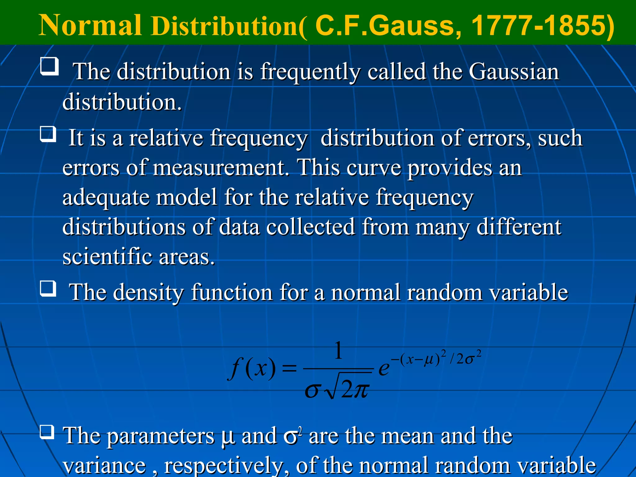 Normal Distribution( C.F.Gauss, 1777-1855)
 The distribution is frequently called the Gaussian
 distribution.
 It is a relative frequency distribution of errors, such
 errors of measurement. This curve provides an
 adequate model for the relative frequency
 distributions of data collected from many different
 scientific areas.
 The density function for a normal random variable

                                1    − ( x − µ ) 2 / 2σ 2
                     f ( x) =      e
                              σ 2π
   The parameters µ and σ2 are the mean and the
    variance , respectively, of the normal random variable
 