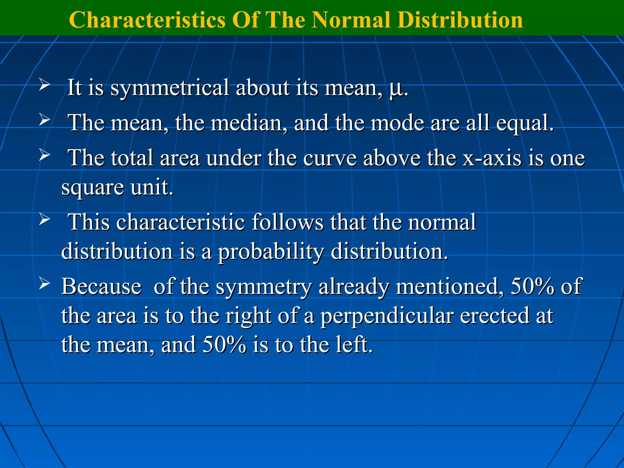 Characteristics Of The Normal Distribution

    It is symmetrical about its mean, µ.
    The mean, the median, and the mode are all equal.
    The total area under the curve above the x-axis is one
    square unit.
    This characteristic follows that the normal
    distribution is a probability distribution.
   Because of the symmetry already mentioned, 50% of
    the area is to the right of a perpendicular erected at
    the mean, and 50% is to the left.
 