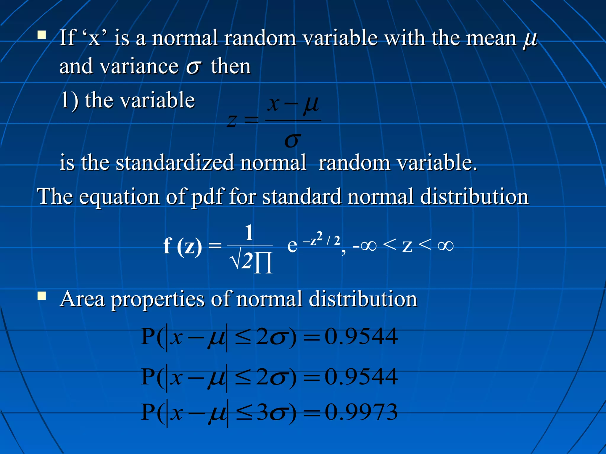    If ‘x’ is a normal random variable with the mean µ
    and variance σ then
    1) the variable        x−µ
                     z=
                           σ
  is the standardized normal random variable.
The equation of pdf for standard normal distribution
                       1
              f (z) =     e –z2 / 2, -∞ < z < ∞
                      √2∏
   Area properties of normal distribution
            P( x − µ ≤ 2σ ) = 0.9544
            P( x − µ ≤ 2σ ) = 0.9544
            P( x − µ ≤ 3σ ) = 0.9973
 