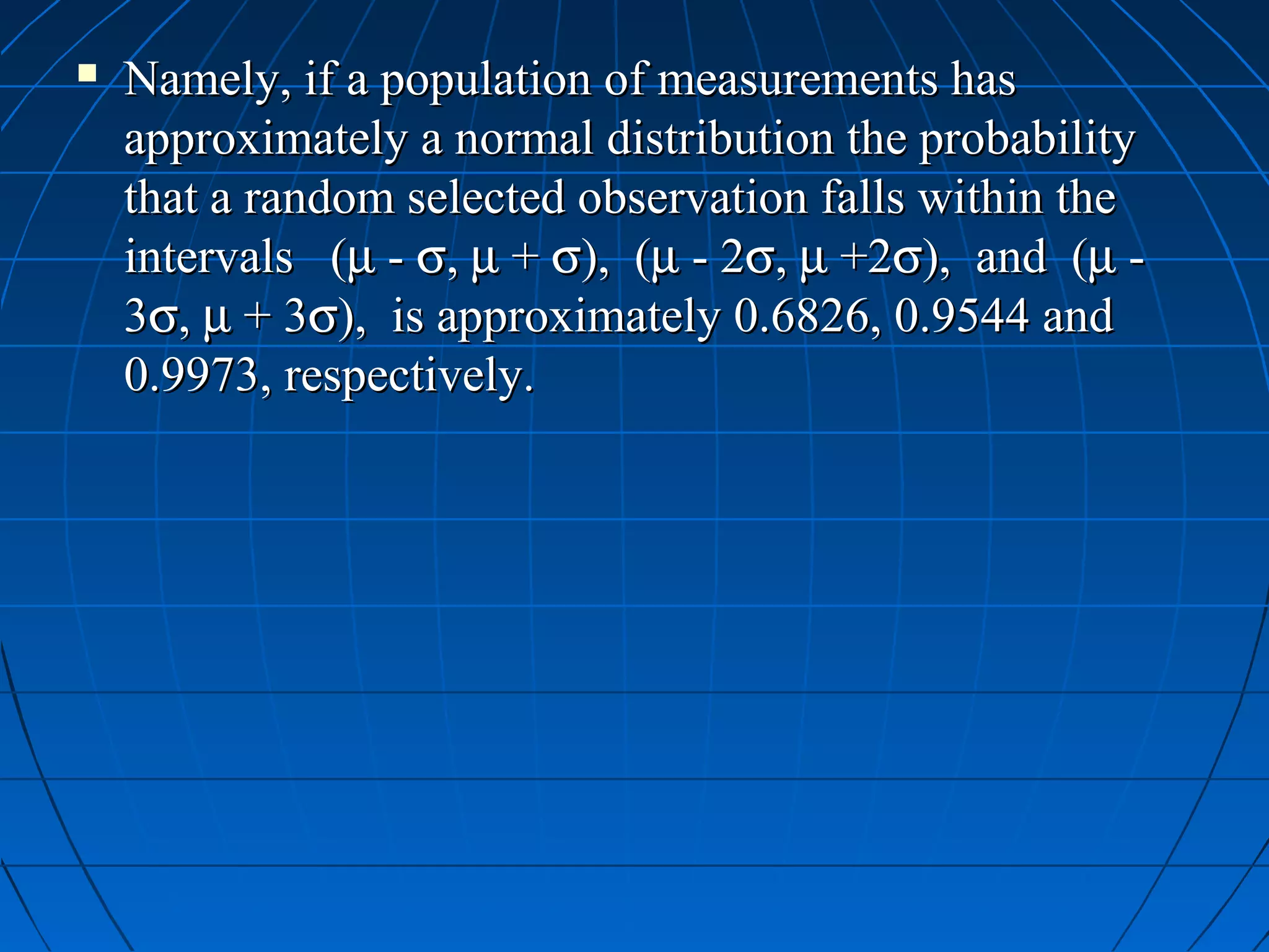    Namely, if a population of measurements has
    approximately a normal distribution the probability
    that a random selected observation falls within the
    intervals (µ - σ, µ + σ), (µ - 2σ, µ +2σ), and (µ -
    3σ, µ + 3σ), is approximately 0.6826, 0.9544 and
    0.9973, respectively.
 