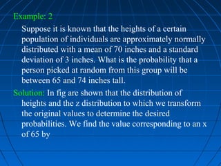 Example: 2
  Suppose it is known that the heights of a certain
  population of individuals are approximately normally
  distributed with a mean of 70 inches and a standard
  deviation of 3 inches. What is the probability that a
  person picked at random from this group will be
  between 65 and 74 inches tall.
Solution: In fig are shown that the distribution of
  heights and the z distribution to which we transform
  the original values to determine the desired
  probabilities. We find the value corresponding to an x
  of 65 by
 