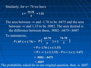 Similarly, for x= 74 we have
                     74-70
                z=            = 1.33
                       3

   The area between -∞ and -1.76 to be .0475 and the area
     between -∞ and 1.33 to be .9082. The area desired is
     the difference between these, .9082- .0475=.8607
   To summarize,
                                       65-70         74-70
         P ( 65 ≤ x ≤ 74) = P     (   3
                                               ≤z≤     3
                                                             )
                           = P (- 1.76 ≤ z ≤ 1.33)
                           = P ( -∞ ≤ z ≤ 1.33) – P (-∞ ≤ z ≤ -1.67)
                             = .9082 - .0475
                             = .8607
The probability asked for in our original question, then, is .8607
 