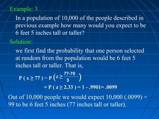 Example: 3
  In a population of 10,000 of the people described in
  previous example how many would you expect to be
  6 feet 5 inches tall or taller?
Solution:
  we first find the probability that one person selected
  at random from the population would be 6 feet 5
  inches tall or taller. That is,
                         77-70
                    (
    P ( x ≥ 77 ) = P z ≥ 3       )
                 = P ( z ≥ 2.33 ) = 1 - .9901= .0099
Out of 10,000 people we would expect 10,000 (.0099) =
99 to be 6 feet 5 inches (77 inches tall or taller).
 