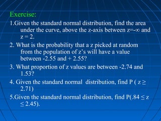 Exercise:
1.Given the standard normal distribution, find the area
    under the curve, above the z-axis between z=-∞ and
    z = 2.
2. What is the probability that a z picked at random
    from the population of z’s will have a value
    between -2.55 and + 2.55?
3. What proportion of z values are between -2.74 and
    1.53?
4. Given the standard normal distribution, find P ( z ≥
    2.71)
5.Given the standard normal distribution, find P(.84 ≤ z
    ≤ 2.45).
 