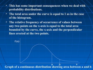    This has some important consequences when we deal with
    probability distributions.
   The total area under the curve is equal to 1 as in the case
    of the histogram.
   The relative frequency of occurrence of values between
    any two points on the x-axis is equal to the total area
    bounded by the curve, the x-axis and the perpendicular
    lines erected at the two points.

        f (x)




                                    a     b            x
Graph of a continuous distribution showing area between a and b
 
