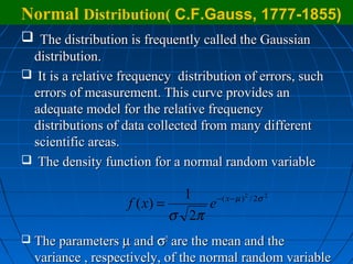 Normal Distribution( C.F.Gauss, 1777-1855)
 The distribution is frequently called the Gaussian
 distribution.
 It is a relative frequency distribution of errors, such
 errors of measurement. This curve provides an
 adequate model for the relative frequency
 distributions of data collected from many different
 scientific areas.
 The density function for a normal random variable

                                1    − ( x − µ ) 2 / 2σ 2
                     f ( x) =      e
                              σ 2π
   The parameters µ and σ2 are the mean and the
    variance , respectively, of the normal random variable
 