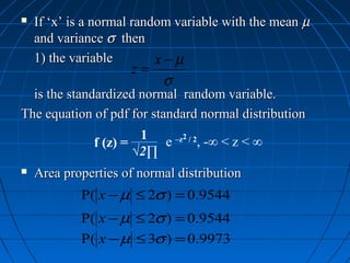    If ‘x’ is a normal random variable with the mean µ
    and variance σ then
    1) the variable        x−µ
                     z=
                           σ
  is the standardized normal random variable.
The equation of pdf for standard normal distribution
                       1
              f (z) =     e –z2 / 2, -∞ < z < ∞
                      √2∏
   Area properties of normal distribution
            P( x − µ ≤ 2σ ) = 0.9544
            P( x − µ ≤ 2σ ) = 0.9544
            P( x − µ ≤ 3σ ) = 0.9973
 