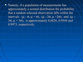    Namely, if a population of measurements has
    approximately a normal distribution the probability
    that a random selected observation falls within the
    intervals (µ - σ, µ + σ), (µ - 2σ, µ +2σ), and (µ -
    3σ, µ + 3σ), is approximately 0.6826, 0.9544 and
    0.9973, respectively.
 