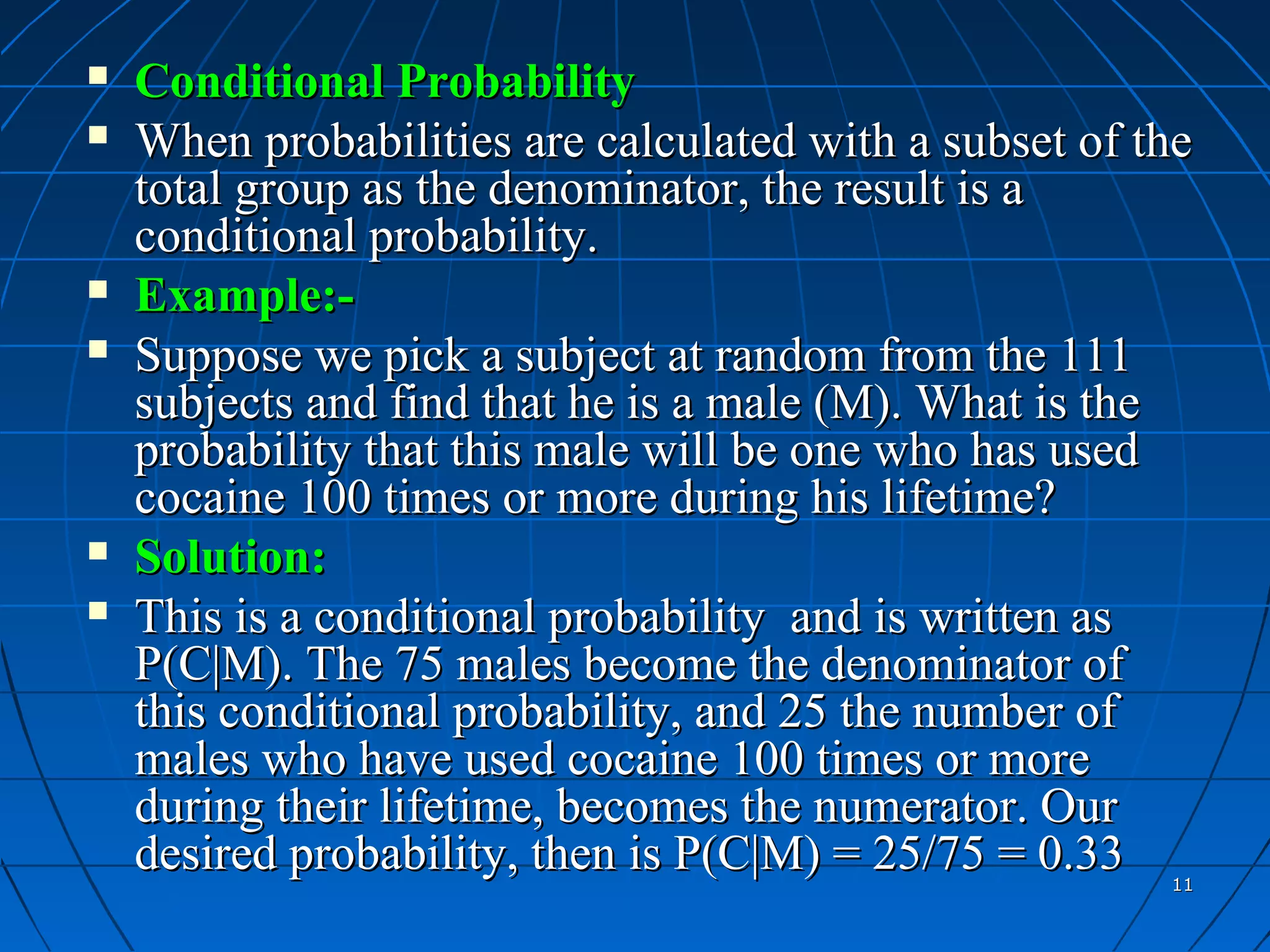    Conditional Probability
   When probabilities are calculated with a subset of the
    total group as the denominator, the result is a
    conditional probability.
   Example:-
   Suppose we pick a subject at random from the 111
    subjects and find that he is a male (M). What is the
    probability that this male will be one who has used
    cocaine 100 times or more during his lifetime?
   Solution:
   This is a conditional probability and is written as
    P(C|M). The 75 males become the denominator of
    this conditional probability, and 25 the number of
    males who have used cocaine 100 times or more
    during their lifetime, becomes the numerator. Our
    desired probability, then is P(C|M) = 25/75 = 0.33  11
 