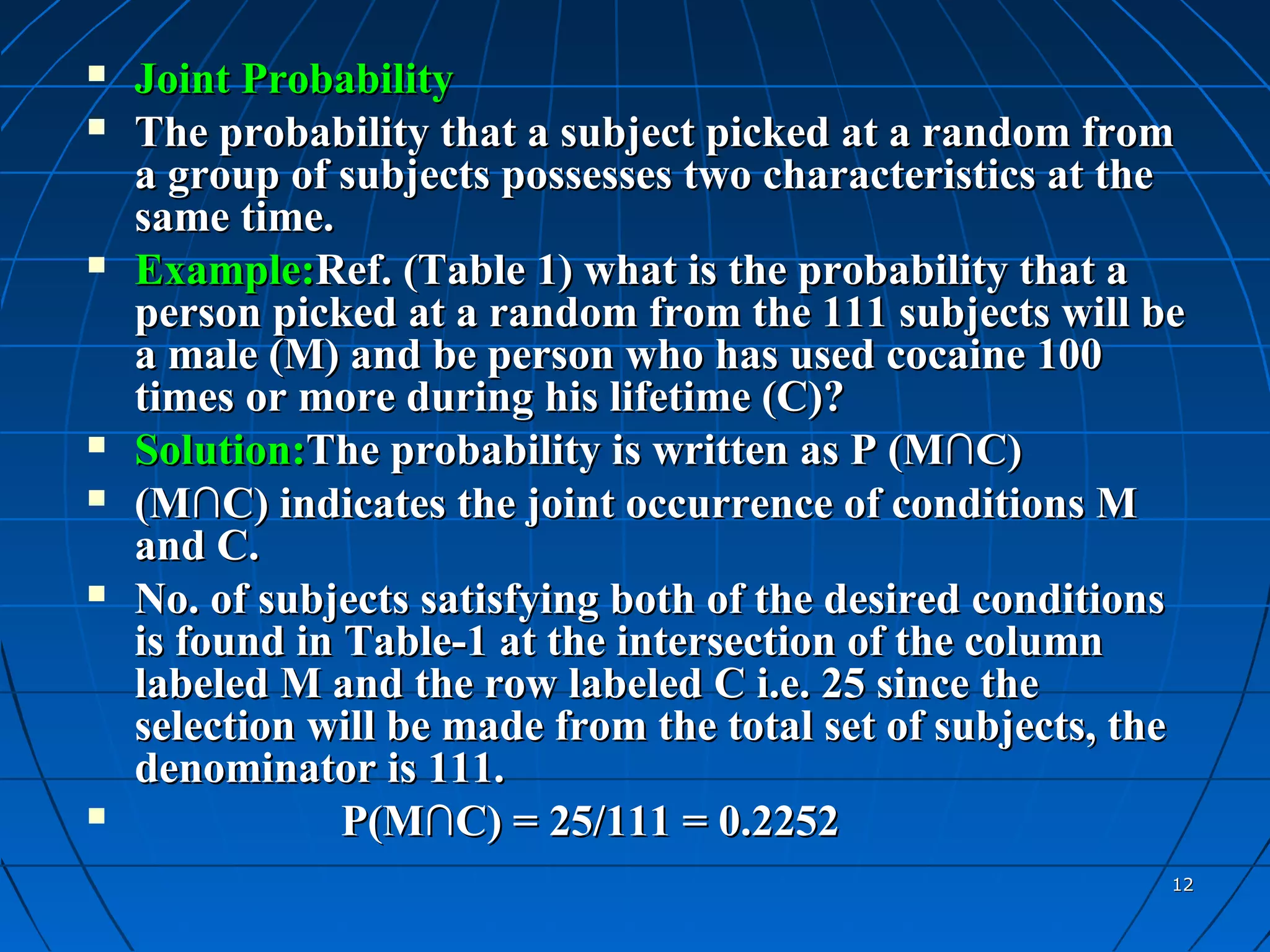    Joint Probability
   The probability that a subject picked at a random from
    a group of subjects possesses two characteristics at the
    same time.
   Example:Ref. (Table 1) what is the probability that a
    person picked at a random from the 111 subjects will be
    a male (M) and be person who has used cocaine 100
    times or more during his lifetime (C)?
   Solution:The probability is written as P (M∩C)
   (M∩C) indicates the joint occurrence of conditions M
    and C.
   No. of subjects satisfying both of the desired conditions
    is found in Table-1 at the intersection of the column
    labeled M and the row labeled C i.e. 25 since the
    selection will be made from the total set of subjects, the
    denominator is 111.
               P(M∩C) = 25/111 = 0.2252
                                                             12
 