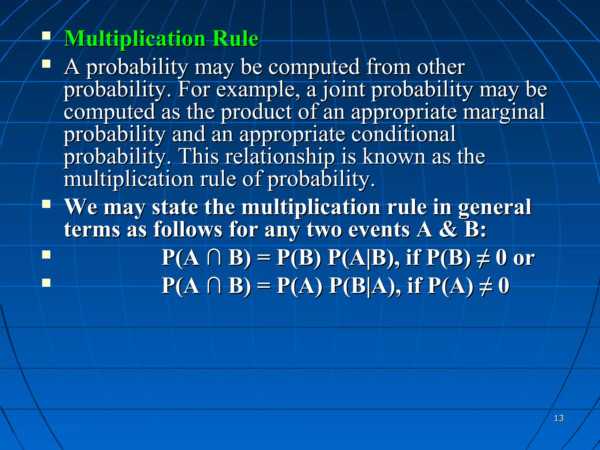    Multiplication Rule
   A probability may be computed from other
    probability. For example, a joint probability may be
    computed as the product of an appropriate marginal
    probability and an appropriate conditional
    probability. This relationship is known as the
    multiplication rule of probability.
   We may state the multiplication rule in general
    terms as follows for any two events A & B:
              P(A ∩ B) = P(B) P(A|B), if P(B) ≠ 0 or
              P(A ∩ B) = P(A) P(B|A), if P(A) ≠ 0




                                                           13
 