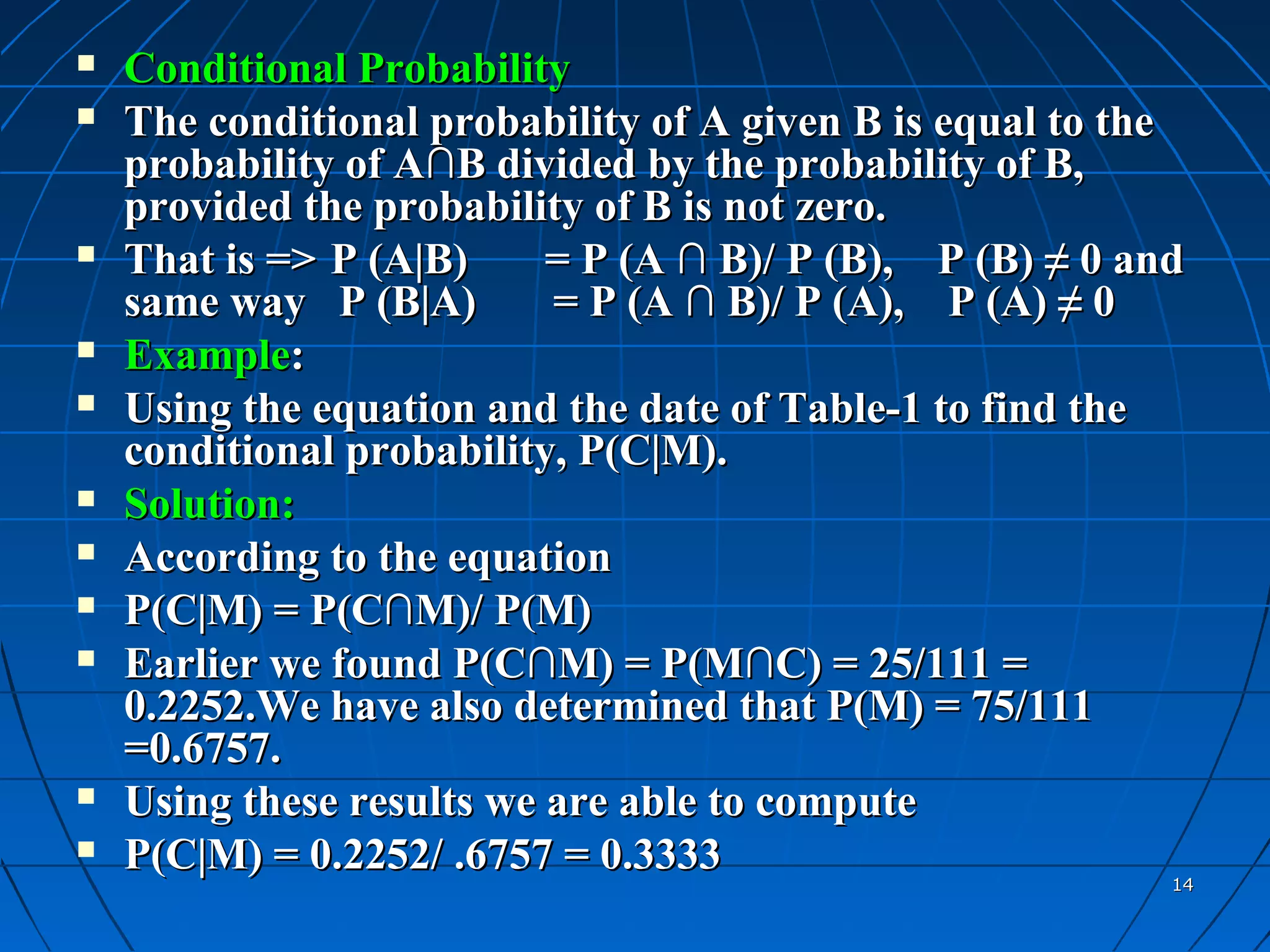    Conditional Probability
   The conditional probability of A given B is equal to the
    probability of A∩B divided by the probability of B,
    provided the probability of B is not zero.
   That is => P (A|B)     = P (A ∩ B)/ P (B), P (B) ≠ 0 and
    same way P (B|A)       = P (A ∩ B)/ P (A), P (A) ≠ 0
   Example:
   Using the equation and the date of Table-1 to find the
    conditional probability, P(C|M).
   Solution:
   According to the equation
   P(C|M) = P(C∩M)/ P(M)
   Earlier we found P(C∩M) = P(M∩C) = 25/111 =
    0.2252.We have also determined that P(M) = 75/111
    =0.6757.
   Using these results we are able to compute
   P(C|M) = 0.2252/ .6757 = 0.3333
                                                           14
 