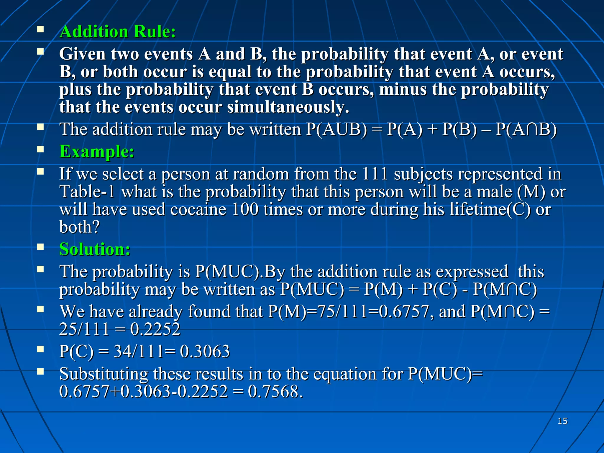    Addition Rule:
   Given two events A and B, the probability that event A, or event
    B, or both occur is equal to the probability that event A occurs,
    plus the probability that event B occurs, minus the probability
    that the events occur simultaneously.
   The addition rule may be written P(AUB) = P(A) + P(B) – P(A∩B)
   Example:
   If we select a person at random from the 111 subjects represented in
    Table-1 what is the probability that this person will be a male (M) or
    will have used cocaine 100 times or more during his lifetime(C) or
    both?
   Solution:
   The probability is P(MUC).By the addition rule as expressed this
    probability may be written as P(MUC) = P(M) + P(C) - P(M∩C)
   We have already found that P(M)=75/111=0.6757, and P(M∩C) =
    25/111 = 0.2252
   P(C) = 34/111= 0.3063
   Substituting these results in to the equation for P(MUC)=
    0.6757+0.3063-0.2252 = 0.7568.
                                                                        15
 