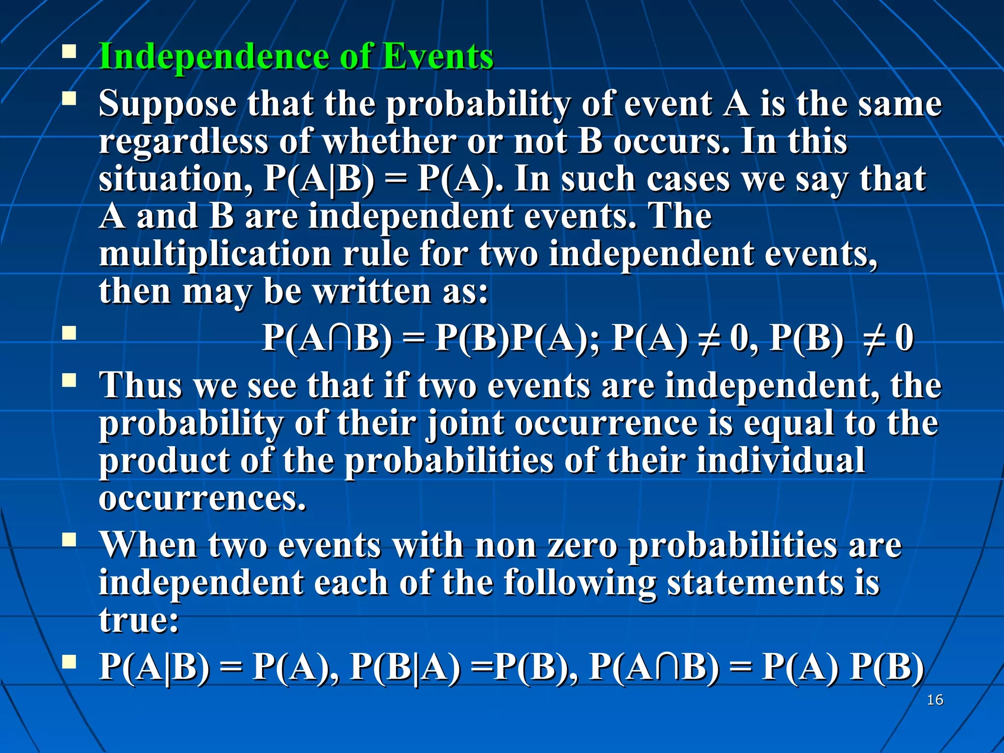    Independence of Events
   Suppose that the probability of event A is the same
    regardless of whether or not B occurs. In this
    situation, P(A|B) = P(A). In such cases we say that
    A and B are independent events. The
    multiplication rule for two independent events,
    then may be written as:
              P(A∩B) = P(B)P(A); P(A) ≠ 0, P(B) ≠ 0
   Thus we see that if two events are independent, the
    probability of their joint occurrence is equal to the
    product of the probabilities of their individual
    occurrences.
   When two events with non zero probabilities are
    independent each of the following statements is
    true:
   P(A|B) = P(A), P(B|A) =P(B), P(A∩B) = P(A) P(B)
                                                       16
 