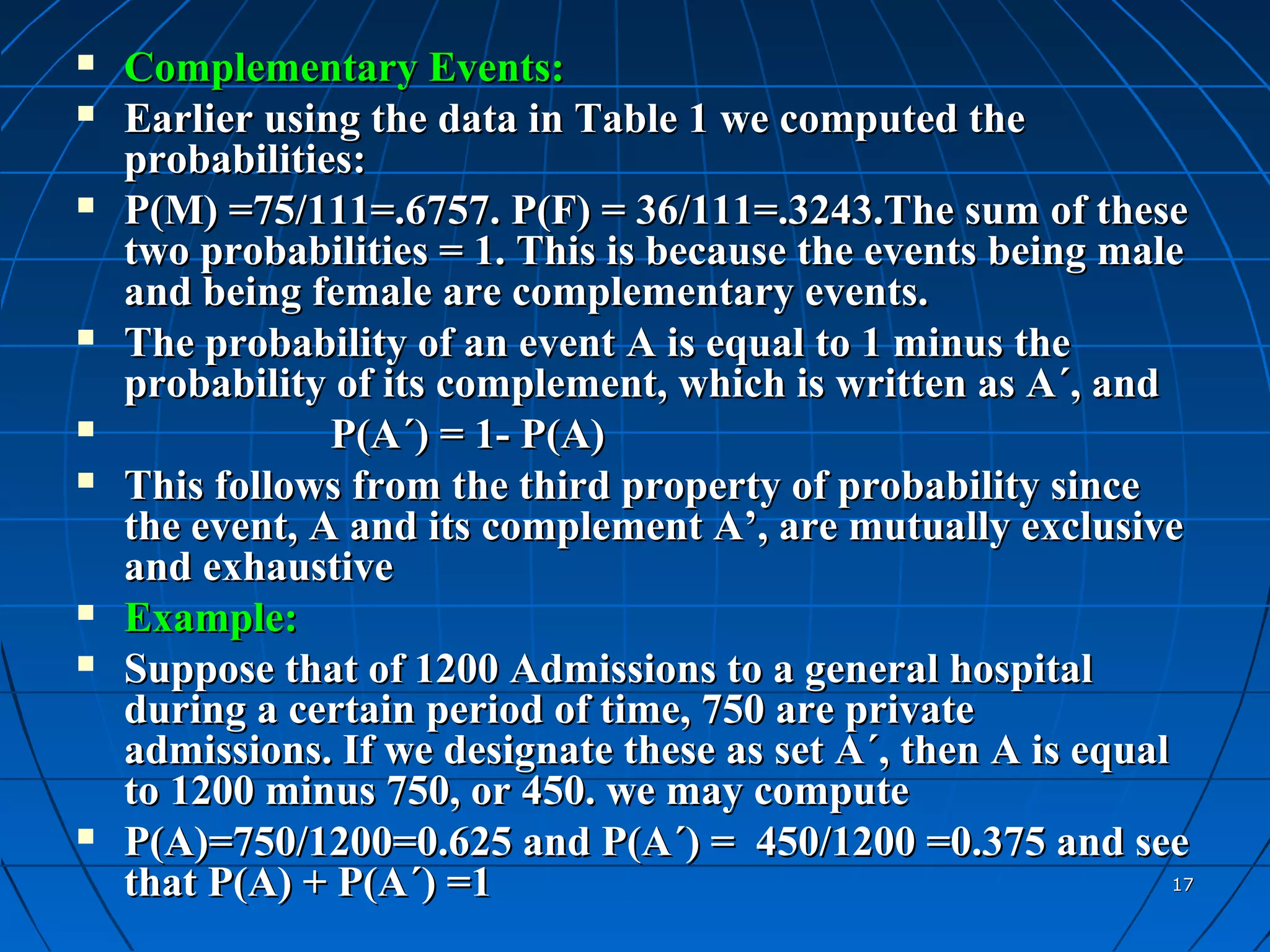    Complementary Events:
   Earlier using the data in Table 1 we computed the
    probabilities:
   P(M) =75/111=.6757. P(F) = 36/111=.3243.The sum of these
    two probabilities = 1. This is because the events being male
    and being female are complementary events.
   The probability of an event A is equal to 1 minus the
    probability of its complement, which is written as A´, and
               P(A´) = 1- P(A)
   This follows from the third property of probability since
    the event, A and its complement A’, are mutually exclusive
    and exhaustive
   Example:
   Suppose that of 1200 Admissions to a general hospital
    during a certain period of time, 750 are private
    admissions. If we designate these as set A´, then A is equal
    to 1200 minus 750, or 450. we may compute
   P(A)=750/1200=0.625 and P(A´) = 450/1200 =0.375 and see
    that P(A) + P(A´) =1                                         17
 