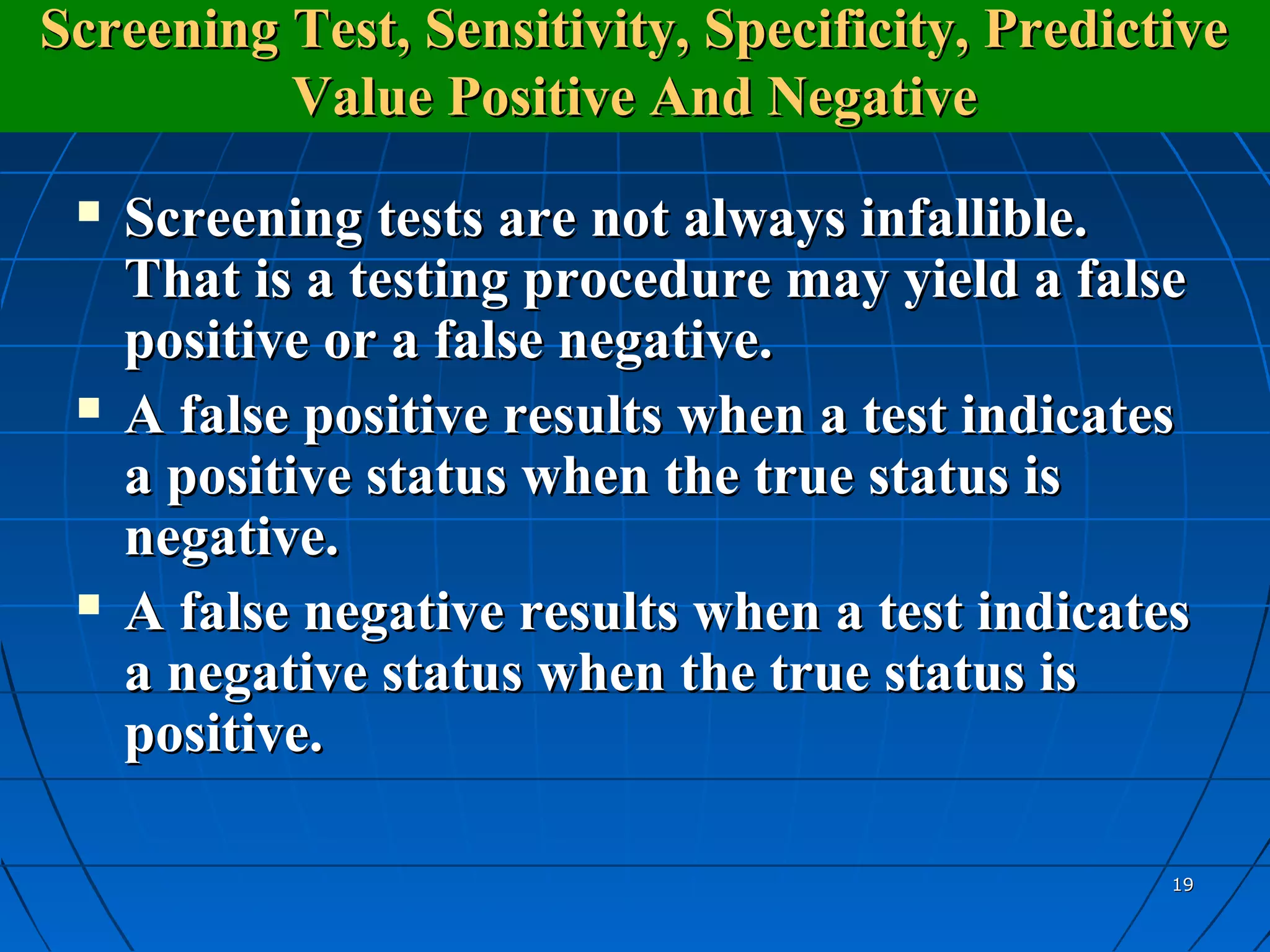 Screening Test, Sensitivity, Specificity, Predictive
          Value Positive And Negative
    Screening tests are not always infallible.
     That is a testing procedure may yield a false
     positive or a false negative.
    A false positive results when a test indicates
     a positive status when the true status is
     negative.
    A false negative results when a test indicates
     a negative status when the true status is
     positive.

                                                  19
 
