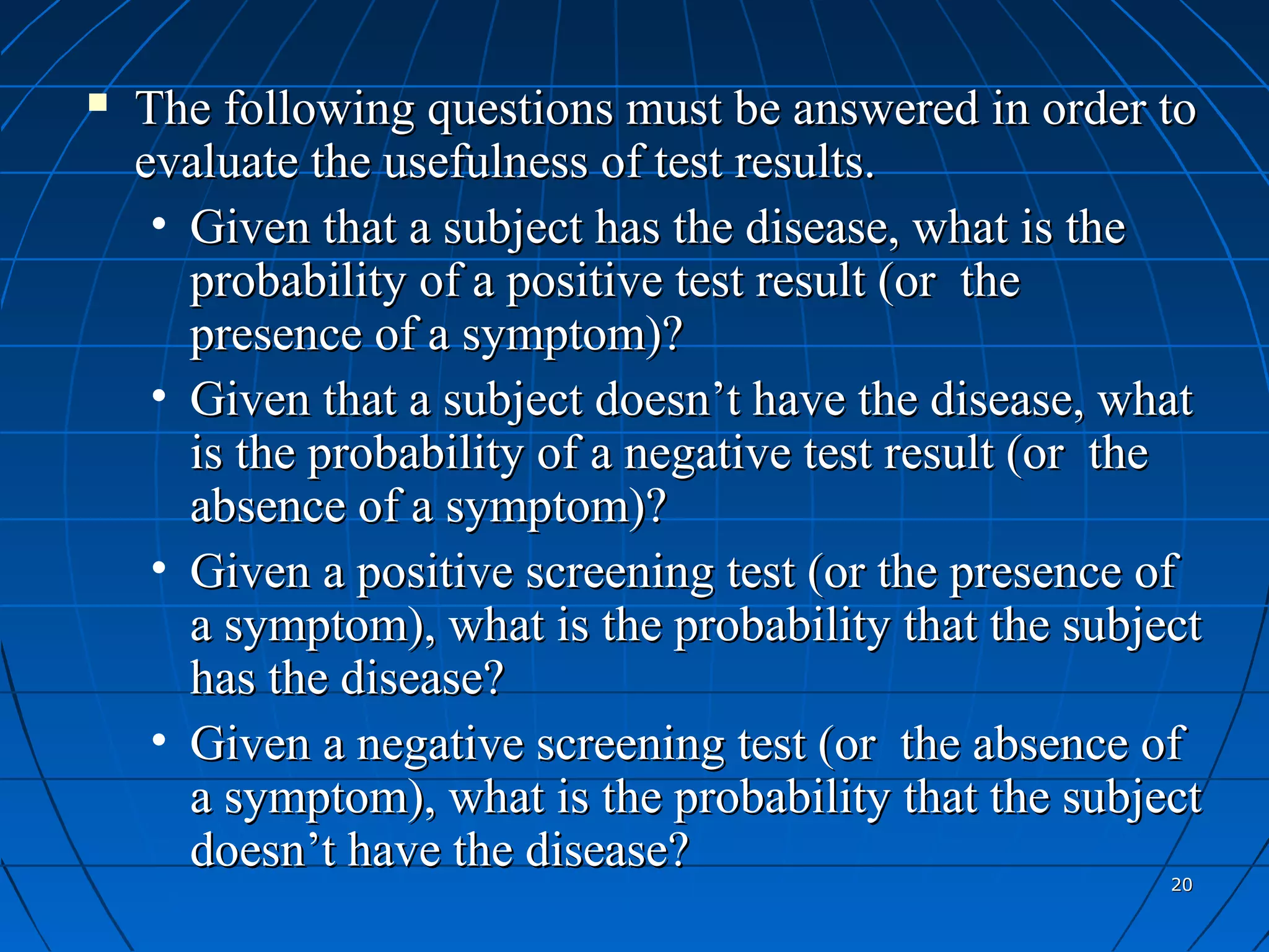    The following questions must be answered in order to
    evaluate the usefulness of test results.
     • Given that a subject has the disease, what is the
       probability of a positive test result (or the
       presence of a symptom)?
     • Given that a subject doesn’t have the disease, what
       is the probability of a negative test result (or the
       absence of a symptom)?
     • Given a positive screening test (or the presence of
       a symptom), what is the probability that the subject
       has the disease?
     • Given a negative screening test (or the absence of
       a symptom), what is the probability that the subject
       doesn’t have the disease?
                                                         20
 