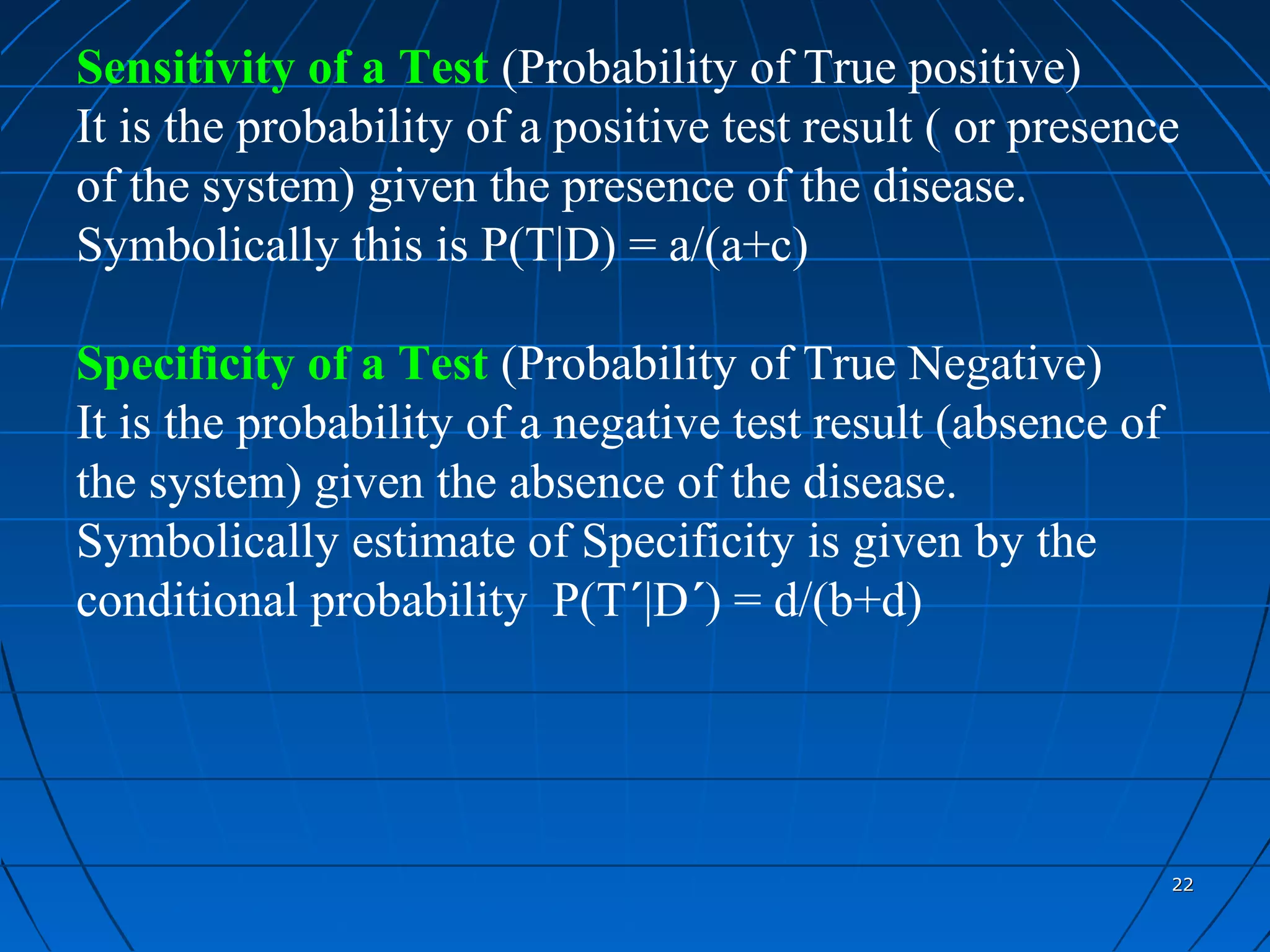 Sensitivity of a Test (Probability of True positive)
It is the probability of a positive test result ( or presence
of the system) given the presence of the disease.
Symbolically this is P(T|D) = a/(a+c)

Specificity of a Test (Probability of True Negative)
It is the probability of a negative test result (absence of
the system) given the absence of the disease.
Symbolically estimate of Specificity is given by the
conditional probability P(T´|D´) = d/(b+d)




                                                              22
 