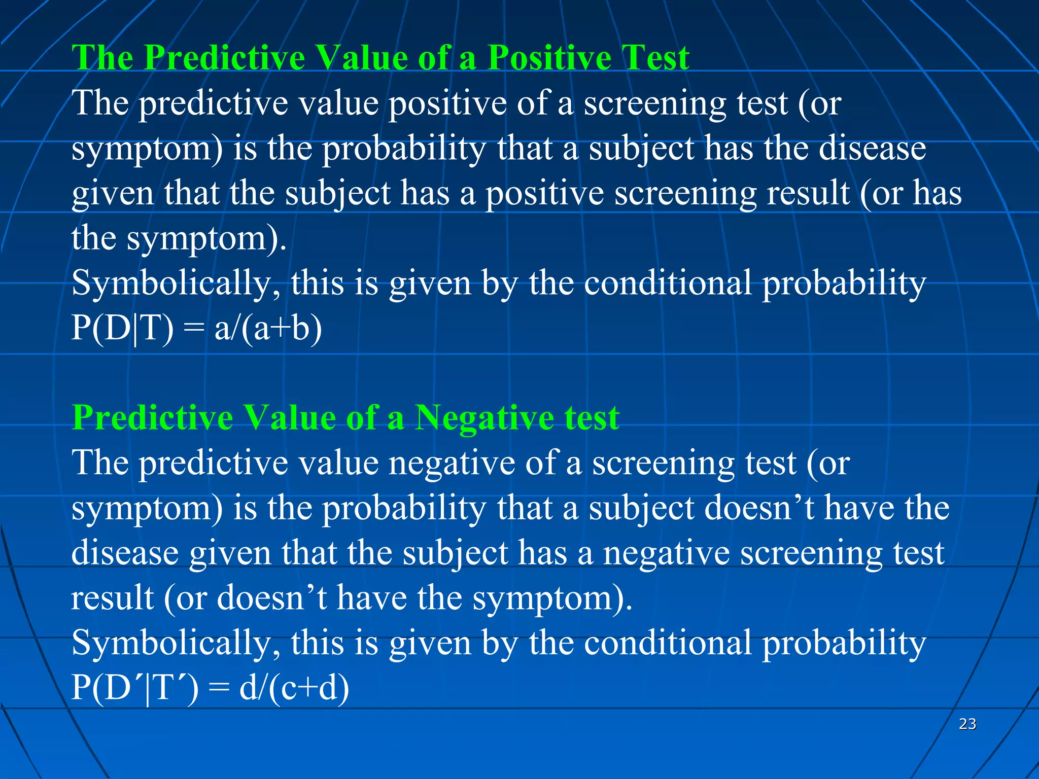 The Predictive Value of a Positive Test
The predictive value positive of a screening test (or
symptom) is the probability that a subject has the disease
given that the subject has a positive screening result (or has
the symptom).
Symbolically, this is given by the conditional probability
P(D|T) = a/(a+b)

Predictive Value of a Negative test
The predictive value negative of a screening test (or
symptom) is the probability that a subject doesn’t have the
disease given that the subject has a negative screening test
result (or doesn’t have the symptom).
Symbolically, this is given by the conditional probability
P(D´|T´) = d/(c+d)
                                                               23
 