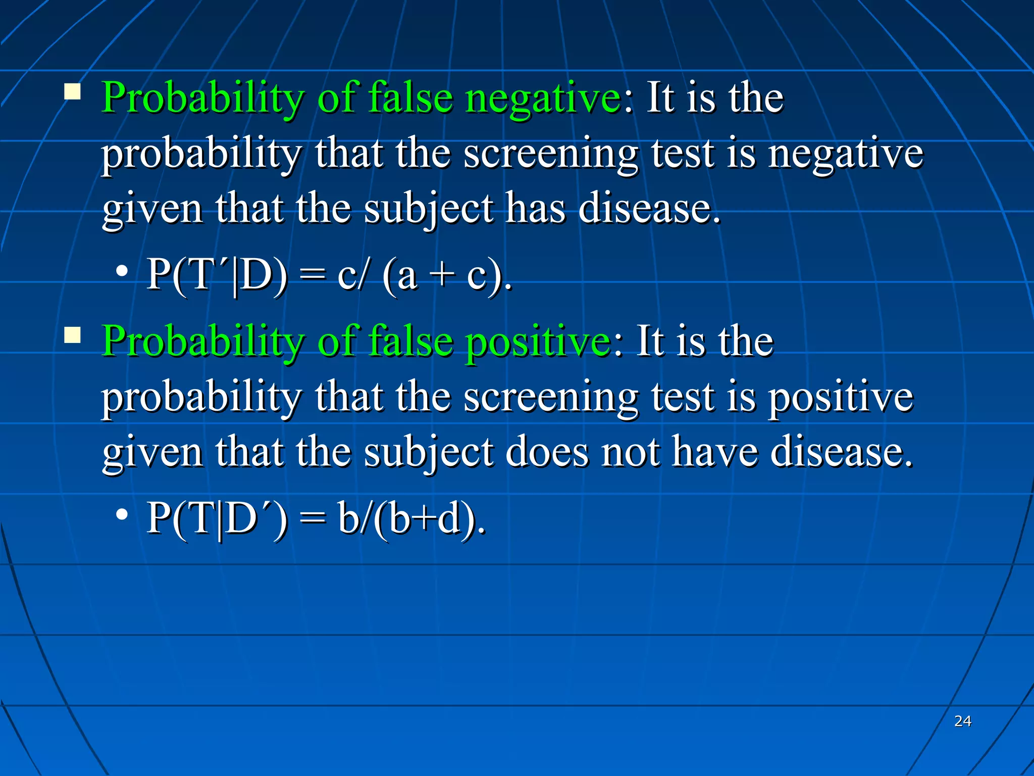    Probability of false negative: It is the
    probability that the screening test is negative
    given that the subject has disease.
     • P(T´|D) = c/ (a + c).
   Probability of false positive: It is the
    probability that the screening test is positive
    given that the subject does not have disease.
     • P(T|D´) = b/(b+d).



                                                      24
 