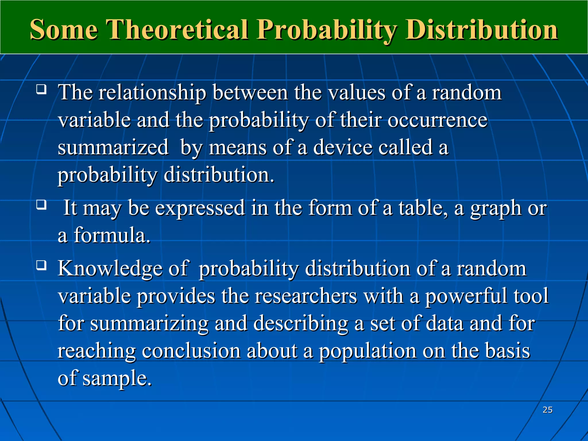 Some Theoretical Probability Distribution
   The relationship between the values of a random
    variable and the probability of their occurrence
    summarized by means of a device called a
    probability distribution.
    It may be expressed in the form of a table, a graph or
    a formula.
   Knowledge of probability distribution of a random
    variable provides the researchers with a powerful tool
    for summarizing and describing a set of data and for
    reaching conclusion about a population on the basis
    of sample.
                                                          25
 