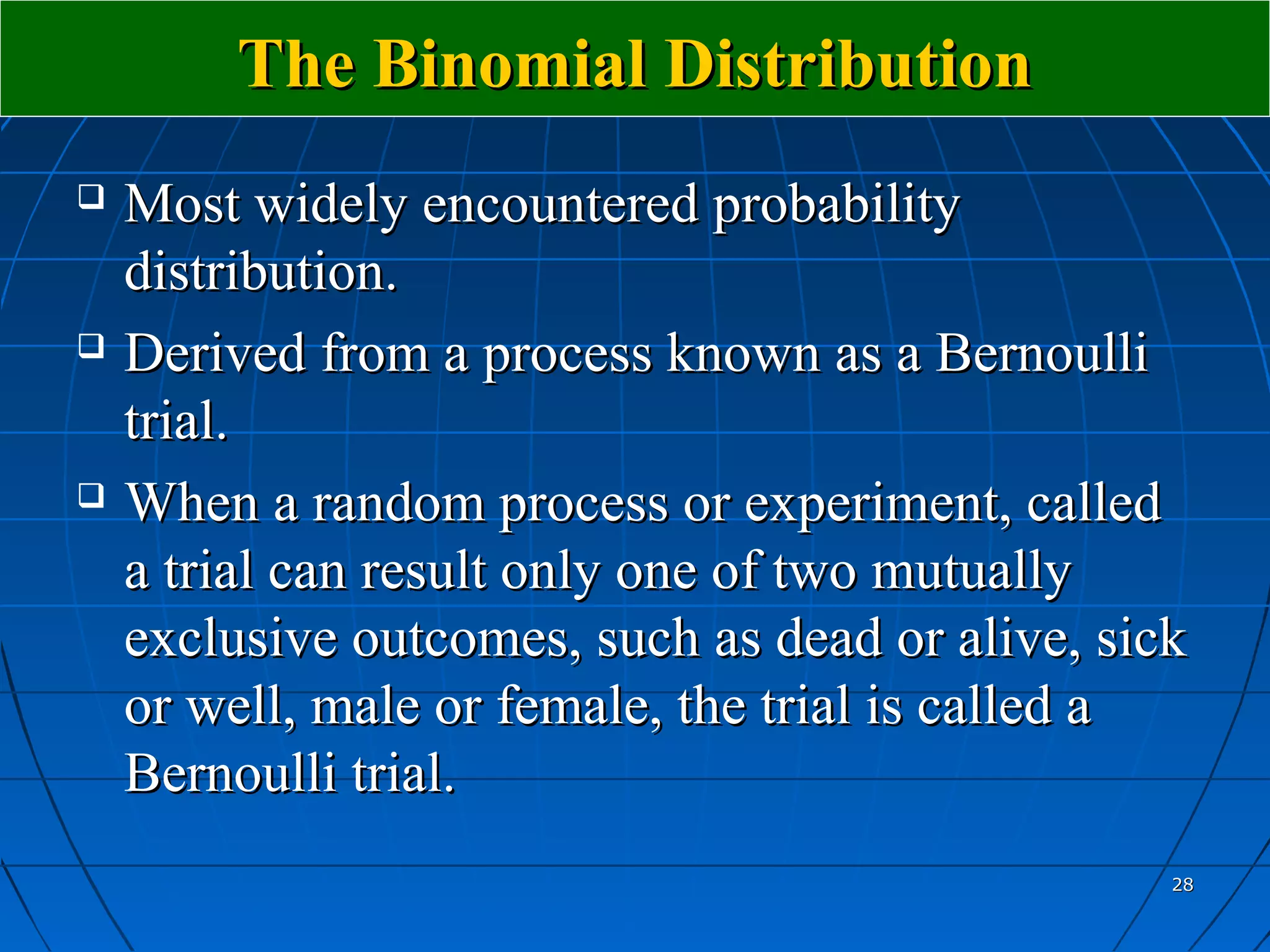 The Binomial Distribution
   Most widely encountered probability
    distribution.
   Derived from a process known as a Bernoulli
    trial.
   When a random process or experiment, called
    a trial can result only one of two mutually
    exclusive outcomes, such as dead or alive, sick
    or well, male or female, the trial is called a
    Bernoulli trial.
                                                  28
 