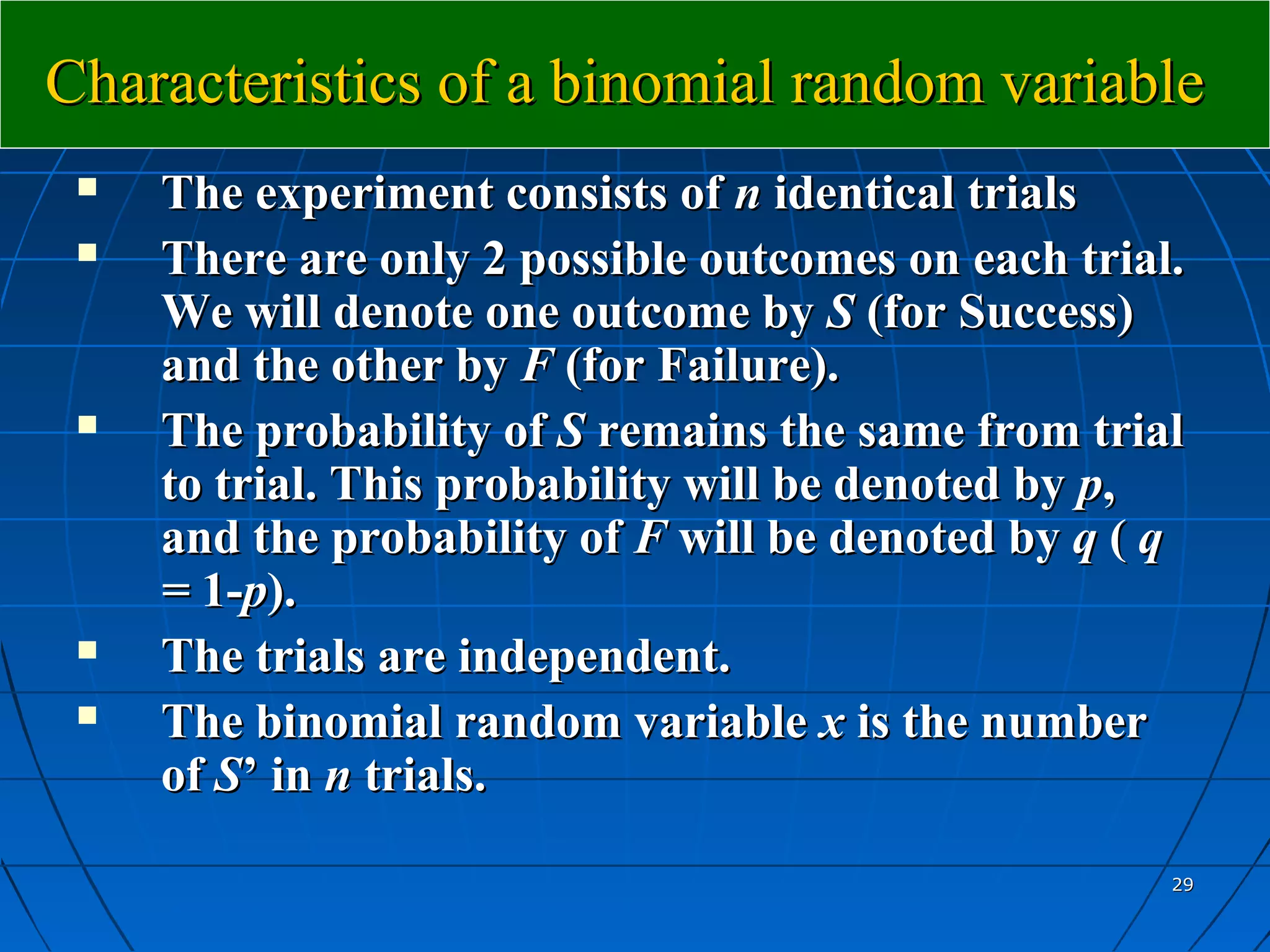 Characteristics of a binomial random variable
    The experiment consists of n identical trials
    There are only 2 possible outcomes on each trial.
     We will denote one outcome by S (for Success)
     and the other by F (for Failure).
    The probability of S remains the same from trial
     to trial. This probability will be denoted by p,
     and the probability of F will be denoted by q ( q
     = 1-p).
    The trials are independent.
    The binomial random variable x is the number
     of S’ in n trials.

                                                     29
 