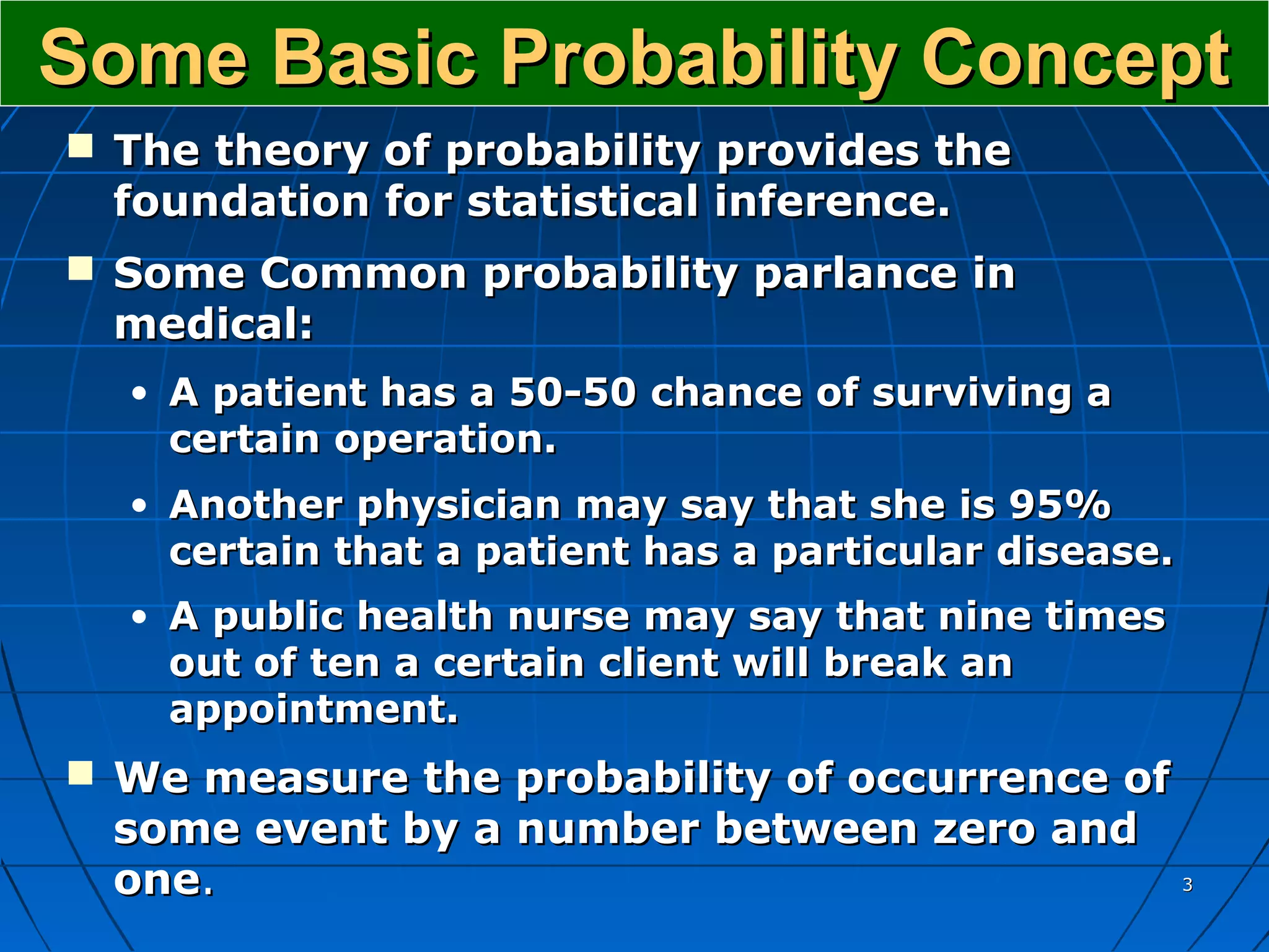 Some Basic Probability Concept
 The theory of probability provides the
  foundation for statistical inference.
 Some Common probability parlance in
  medical:
  • A patient has a 50-50 chance of surviving a
    certain operation.
  • Another physician may say that she is 95%
    certain that a patient has a particular disease.
  • A public health nurse may say that nine times
    out of ten a certain client will break an
    appointment.
 We measure the probability of occurrence of
  some event by a number between zero and
  one.                                                 3
 
