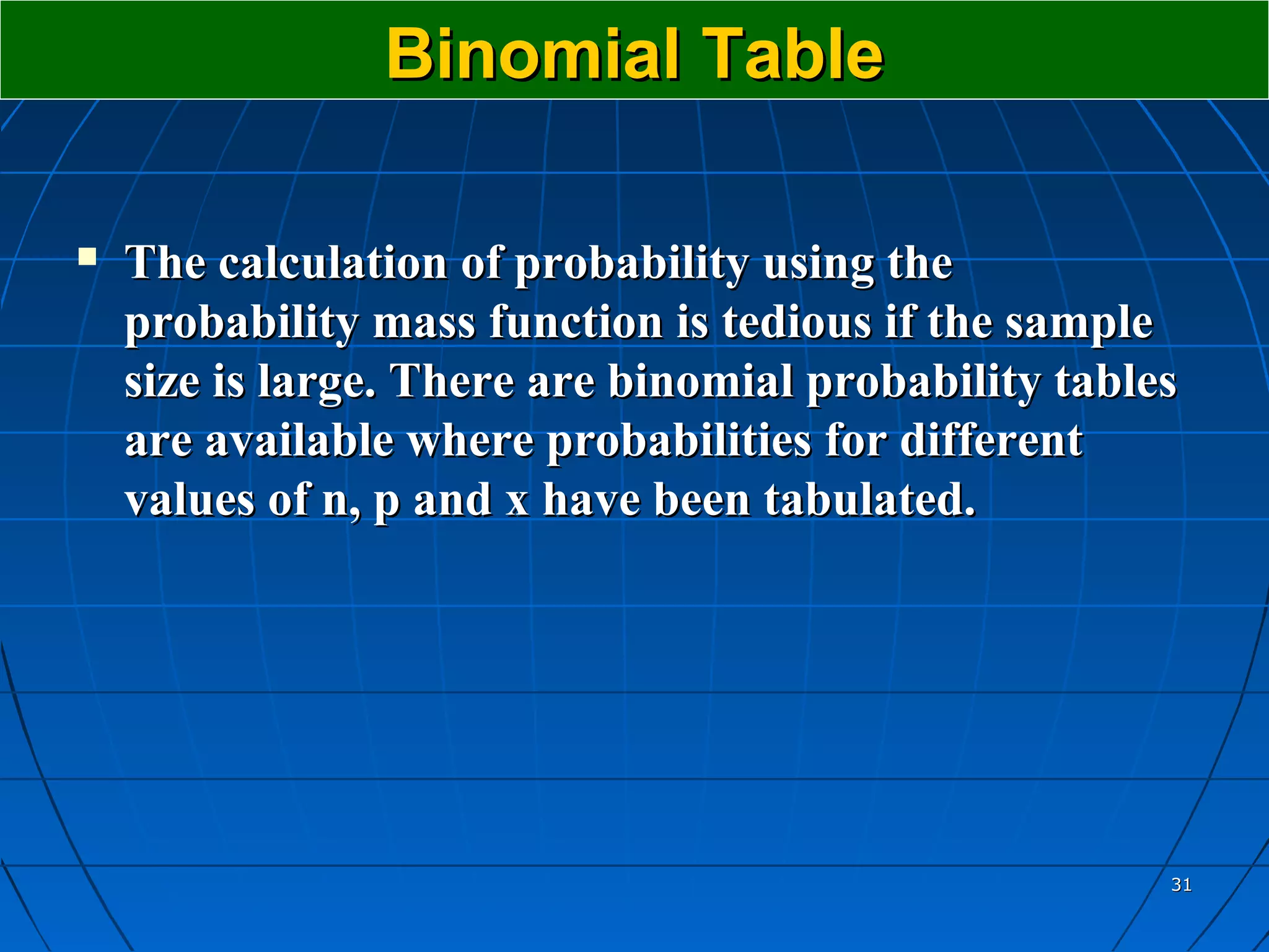 Binomial Table

   The calculation of probability using the
    probability mass function is tedious if the sample
    size is large. There are binomial probability tables
    are available where probabilities for different
    values of n, p and x have been tabulated.




                                                       31
 