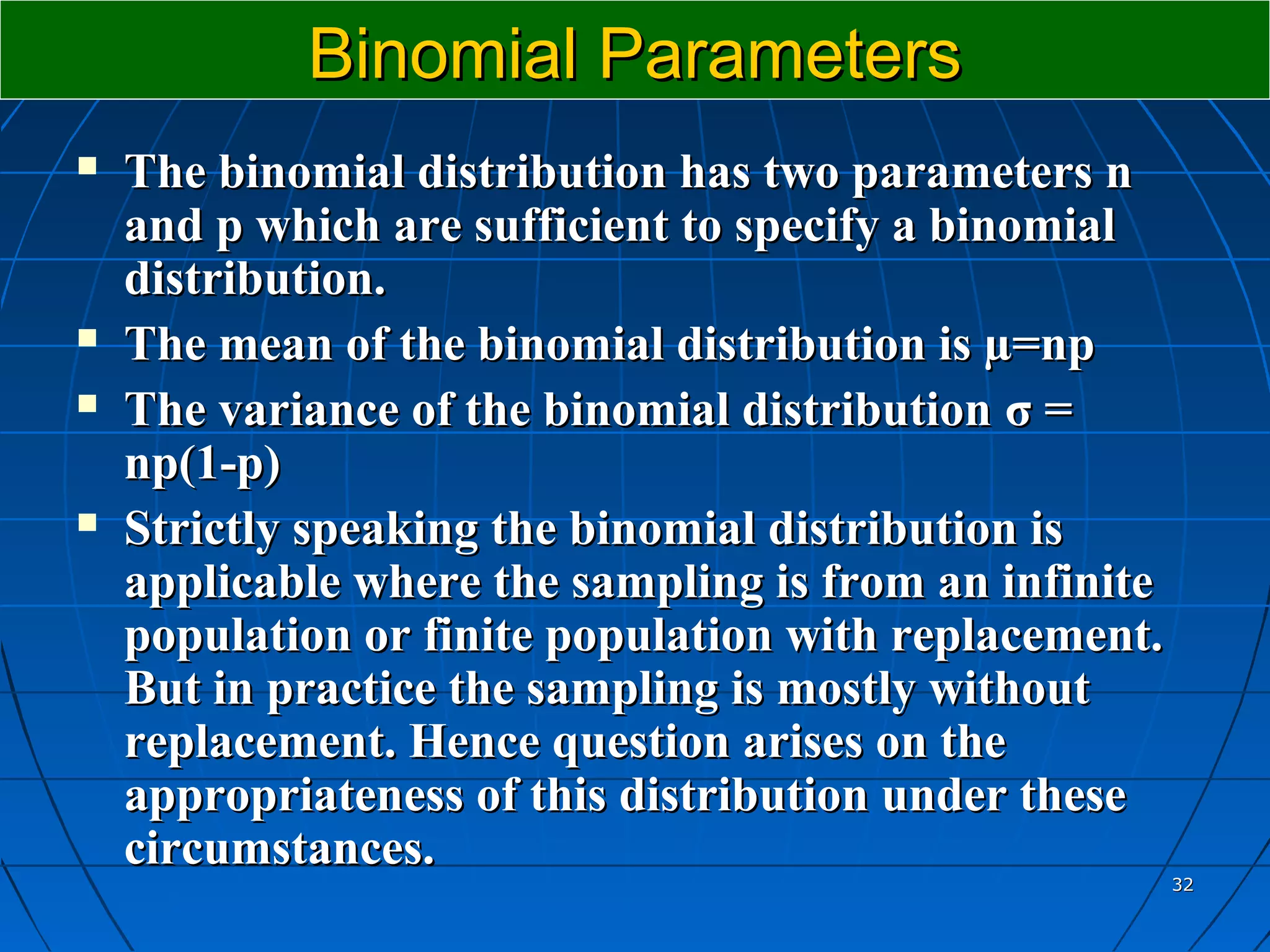 Binomial Parameters
   The binomial distribution has two parameters n
    and p which are sufficient to specify a binomial
    distribution.
   The mean of the binomial distribution is µ=np
   The variance of the binomial distribution σ =
    np(1-p)
   Strictly speaking the binomial distribution is
    applicable where the sampling is from an infinite
    population or finite population with replacement.
    But in practice the sampling is mostly without
    replacement. Hence question arises on the
    appropriateness of this distribution under these
    circumstances.
                                                        32
 