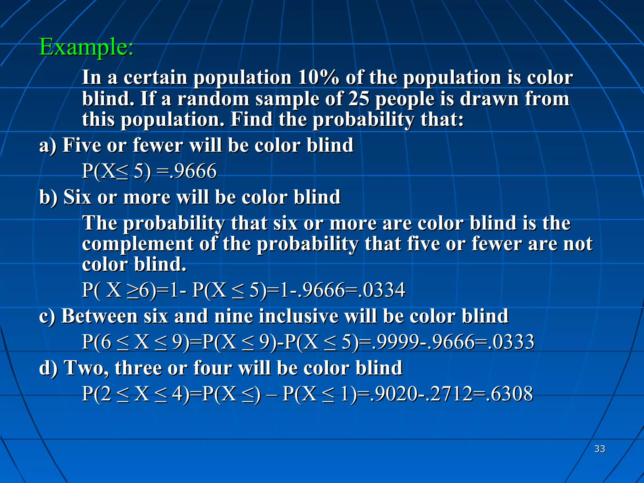 Example:
     In a certain population 10% of the population is color
     blind. If a random sample of 25 people is drawn from
     this population. Find the probability that:
a) Five or fewer will be color blind
     P(X≤ 5) =.9666
b) Six or more will be color blind
     The probability that six or more are color blind is the
     complement of the probability that five or fewer are not
     color blind.
     P( X ≥6)=1- P(X ≤ 5)=1-.9666=.0334
c) Between six and nine inclusive will be color blind
     P(6 ≤ X ≤ 9)=P(X ≤ 9)-P(X ≤ 5)=.9999-.9666=.0333
d) Two, three or four will be color blind
     P(2 ≤ X ≤ 4)=P(X ≤) – P(X ≤ 1)=.9020-.2712=.6308

                                                                33
 