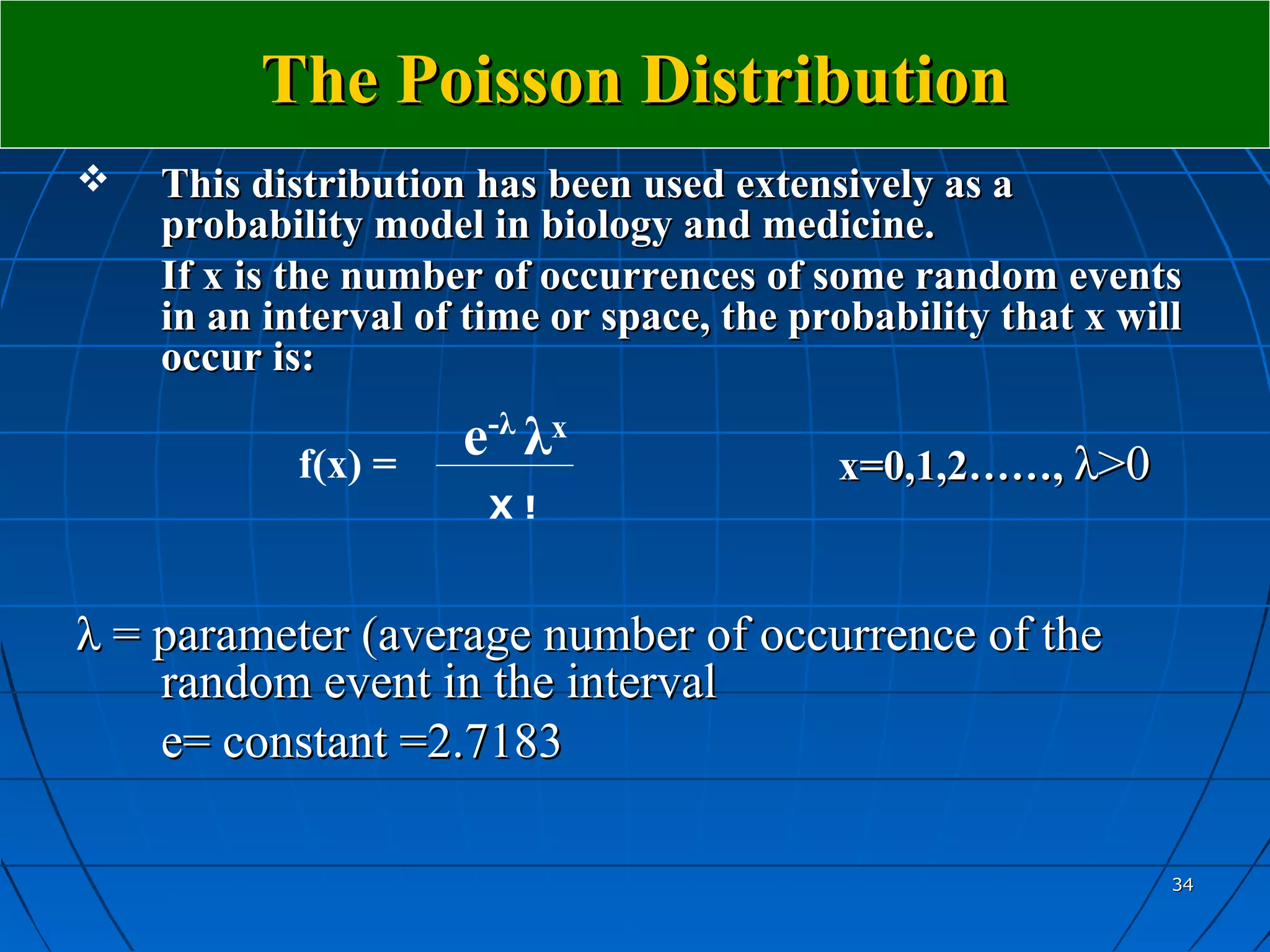 The Poisson Distribution
   This distribution has been used extensively as a
    probability model in biology and medicine.
    If x is the number of occurrences of some random events
    in an interval of time or space, the probability that x will
    occur is:

            f(x) =
                     e-λ λx                x=0,1,2……, λ>0
                       X!



λ = parameter (average number of occurrence of the
    random event in the interval
    e= constant =2.7183

                                                               34
 