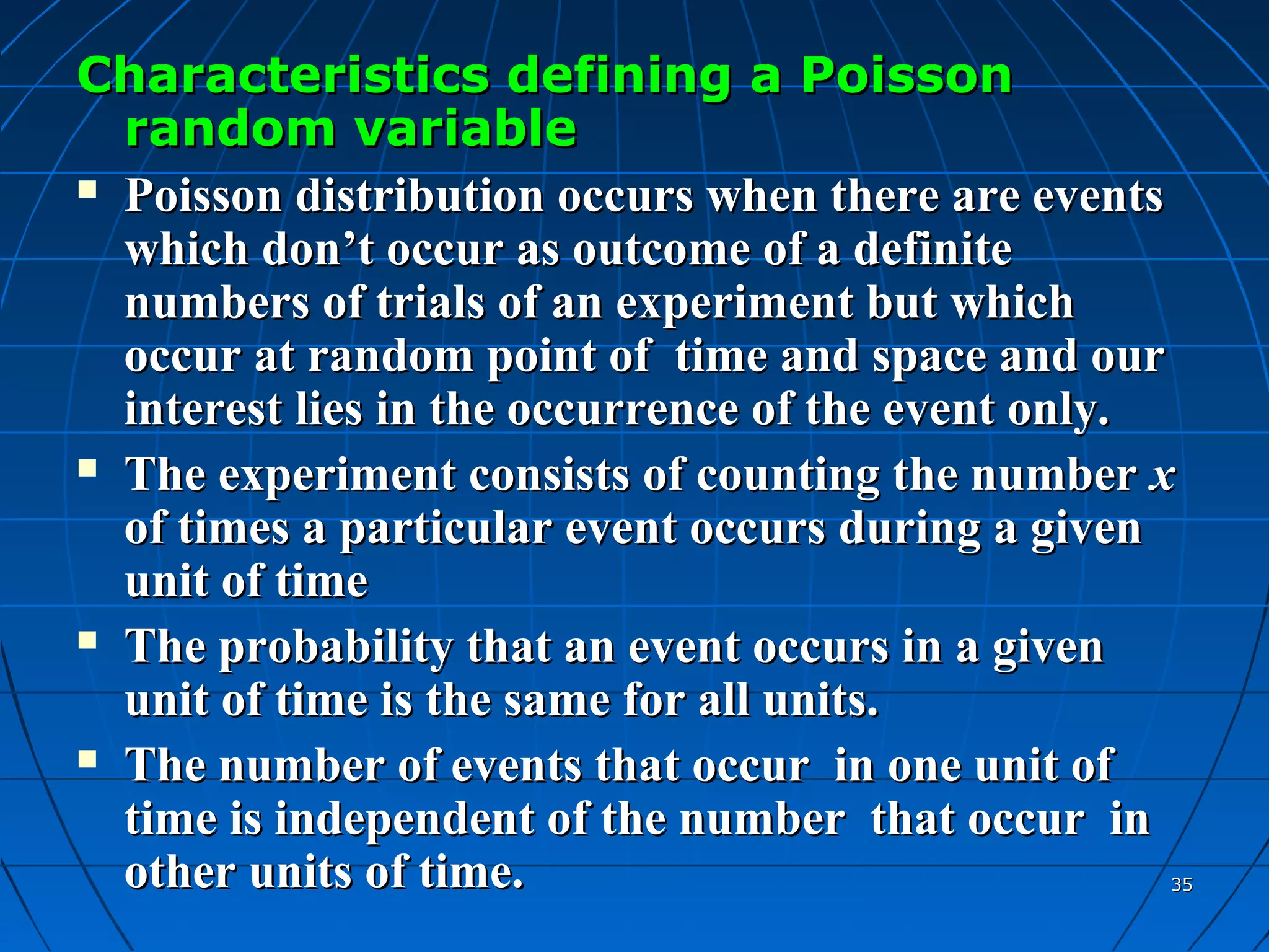 Characteristics defining a Poisson
  random variable
 Poisson distribution occurs when there are events

  which don’t occur as outcome of a definite
  numbers of trials of an experiment but which
  occur at random point of time and space and our
  interest lies in the occurrence of the event only.
 The experiment consists of counting the number x

  of times a particular event occurs during a given
  unit of time
 The probability that an event occurs in a given

  unit of time is the same for all units.
 The number of events that occur in one unit of

  time is independent of the number that occur in
  other units of time.                             35
 