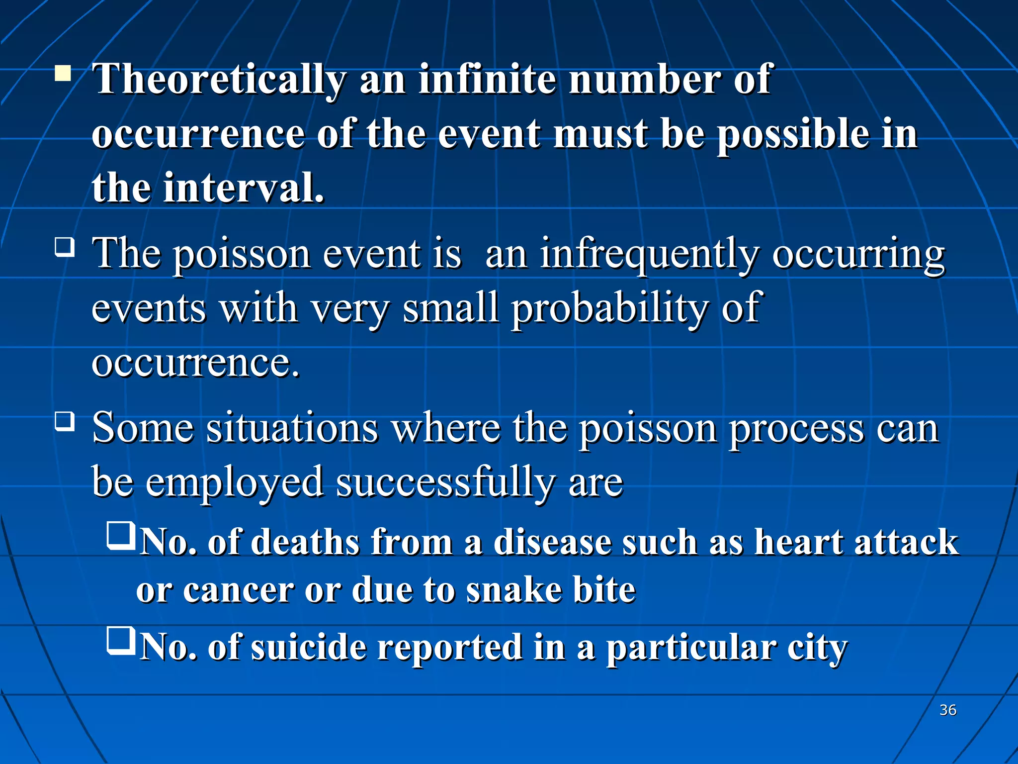    Theoretically an infinite number of
    occurrence of the event must be possible in
    the interval.
   The poisson event is an infrequently occurring
    events with very small probability of
    occurrence.
   Some situations where the poisson process can
    be employed successfully are
    No. of deaths from a disease such as heart attack
     or cancer or due to snake bite
    No. of suicide reported in a particular city
                                                    36
 