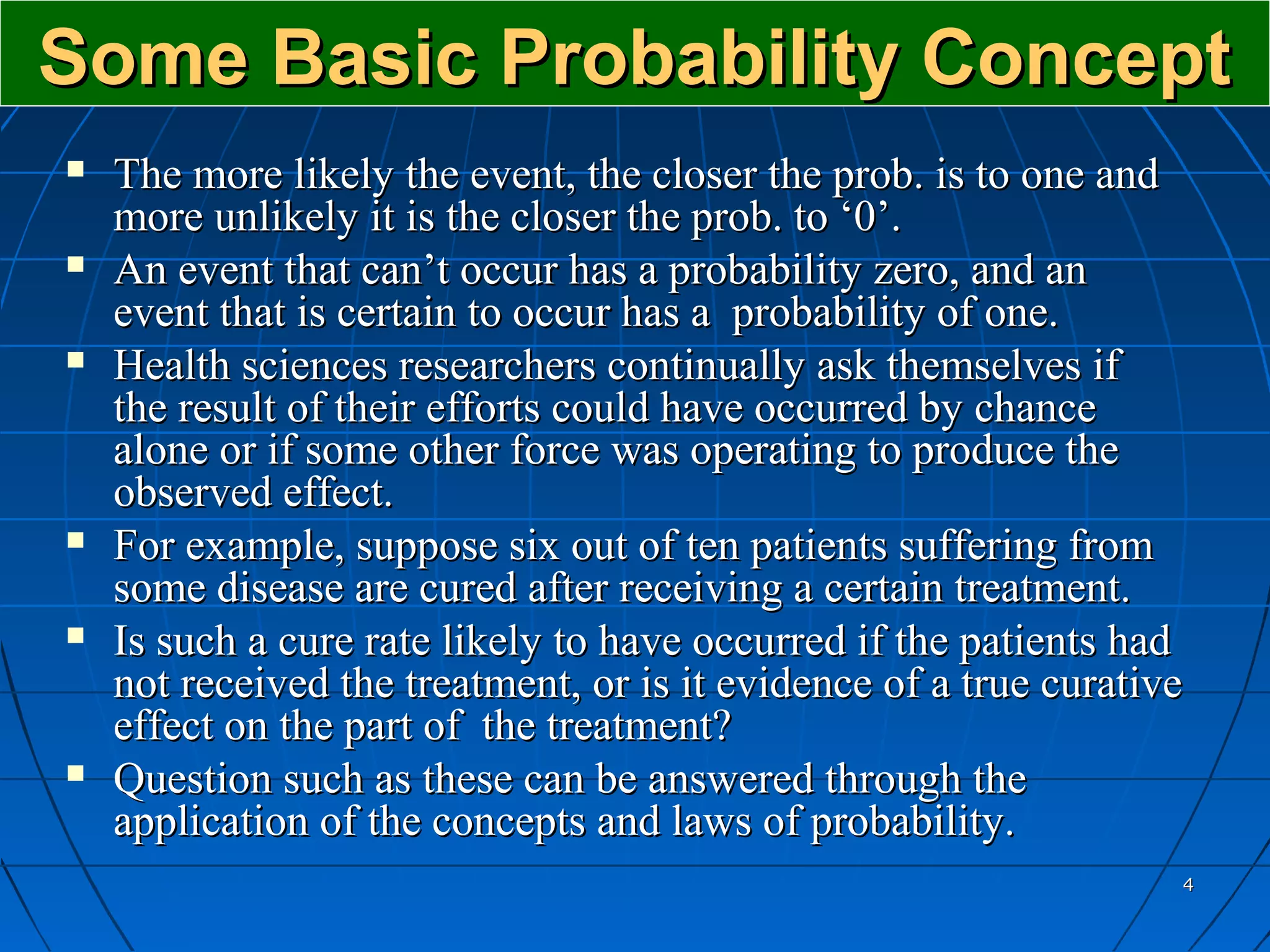 Some Basic Probability Concept
   The more likely the event, the closer the prob. is to one and
    more unlikely it is the closer the prob. to ‘0’.
   An event that can’t occur has a probability zero, and an
    event that is certain to occur has a probability of one.
   Health sciences researchers continually ask themselves if
    the result of their efforts could have occurred by chance
    alone or if some other force was operating to produce the
    observed effect.
   For example, suppose six out of ten patients suffering from
    some disease are cured after receiving a certain treatment.
   Is such a cure rate likely to have occurred if the patients had
    not received the treatment, or is it evidence of a true curative
    effect on the part of the treatment?
   Question such as these can be answered through the
    application of the concepts and laws of probability.
                                                                   4
 