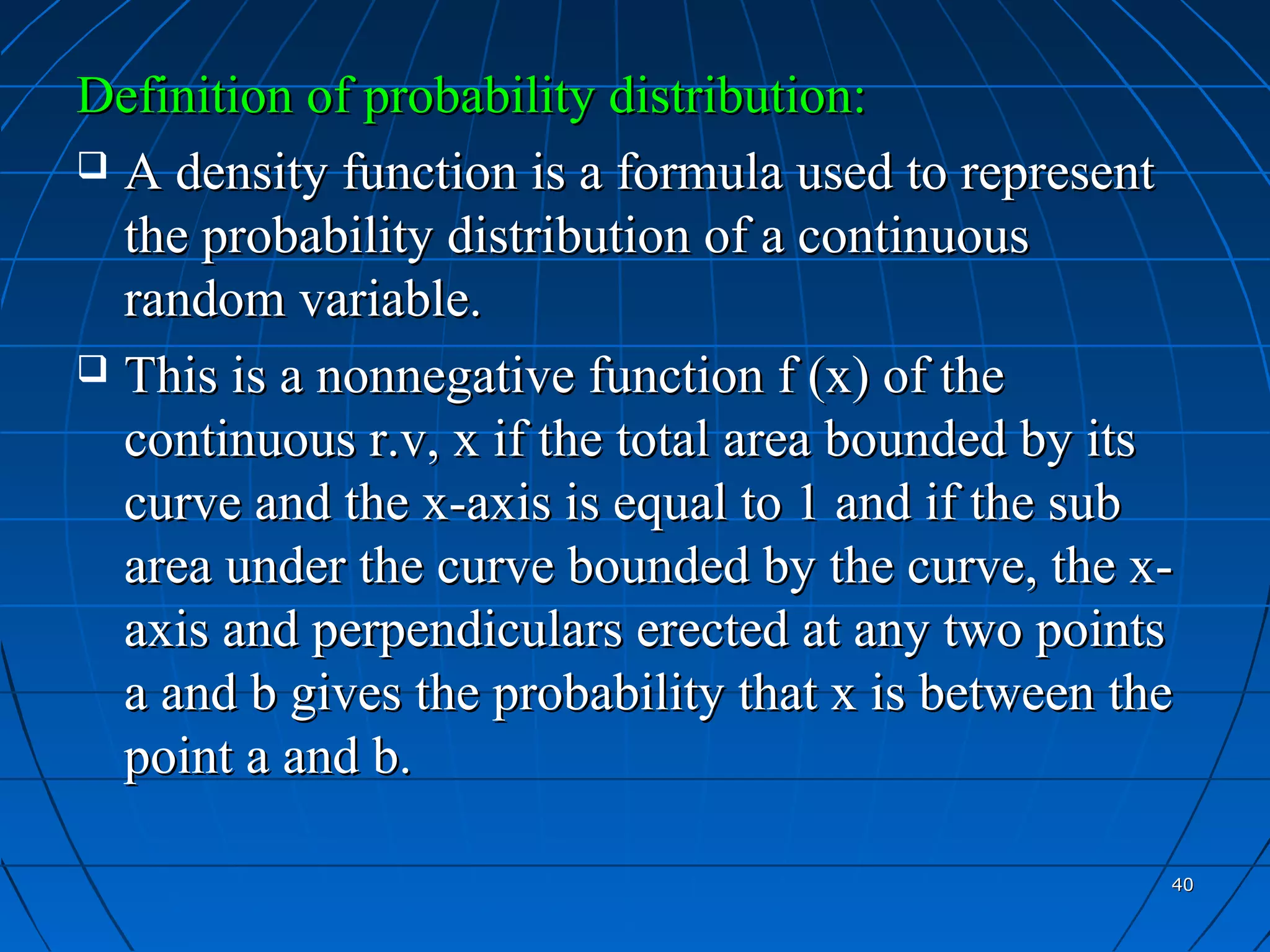 Definition of probability distribution:
 A density function is a formula used to represent
  the probability distribution of a continuous
  random variable.
 This is a nonnegative function f (x) of the
  continuous r.v, x if the total area bounded by its
  curve and the x-axis is equal to 1 and if the sub
  area under the curve bounded by the curve, the x-
  axis and perpendiculars erected at any two points
  a and b gives the probability that x is between the
  point a and b.

                                                    40
 