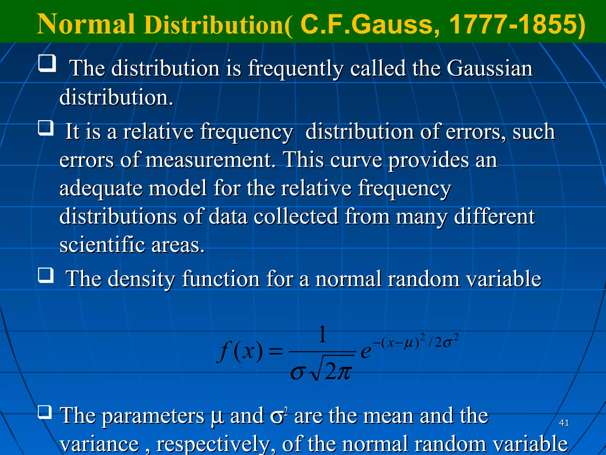 Normal Distribution( C.F.Gauss, 1777-1855)
 The distribution is frequently called the Gaussian
 distribution.
 It is a relative frequency distribution of errors, such
 errors of measurement. This curve provides an
 adequate model for the relative frequency
 distributions of data collected from many different
 scientific areas.
 The density function for a normal random variable

                                1    − ( x − µ ) 2 / 2σ 2
                     f ( x) =      e
                              σ 2π
   The parameters µ and σ2 are the mean and the            41

    variance , respectively, of the normal random variable
 