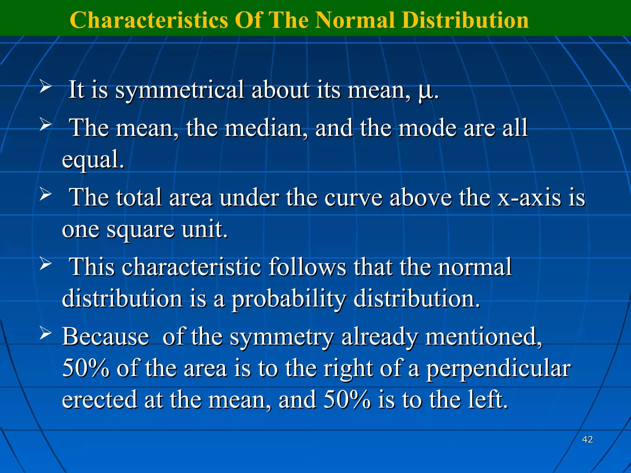 Characteristics Of The Normal Distribution

    It is symmetrical about its mean, µ.
    The mean, the median, and the mode are all
    equal.
    The total area under the curve above the x-axis is
    one square unit.
    This characteristic follows that the normal
    distribution is a probability distribution.
   Because of the symmetry already mentioned,
    50% of the area is to the right of a perpendicular
    erected at the mean, and 50% is to the left.
                                                      42
 