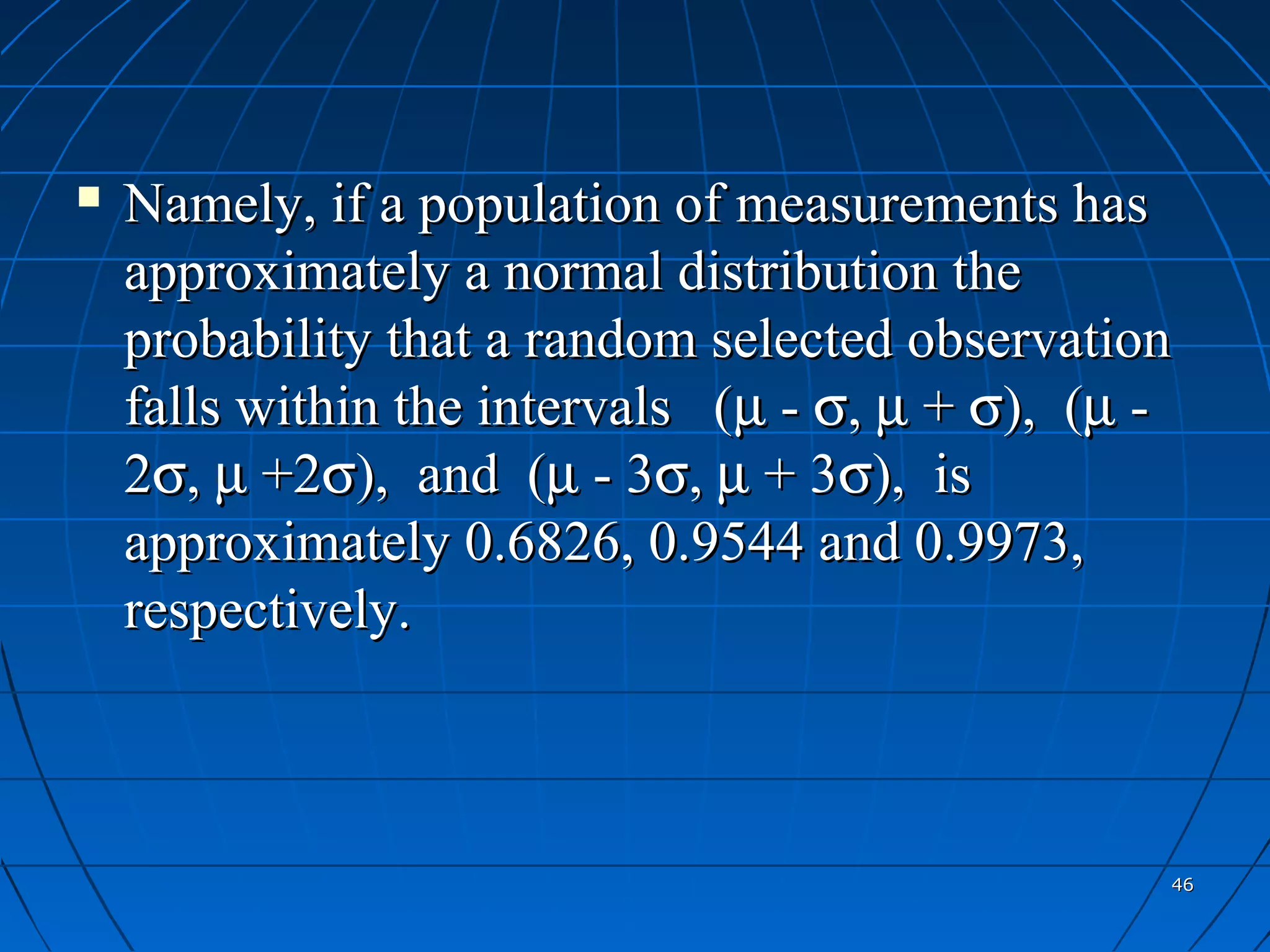    Namely, if a population of measurements has
    approximately a normal distribution the
    probability that a random selected observation
    falls within the intervals (µ - σ, µ + σ), (µ -
    2σ, µ +2σ), and (µ - 3σ, µ + 3σ), is
    approximately 0.6826, 0.9544 and 0.9973,
    respectively.



                                                  46
 
