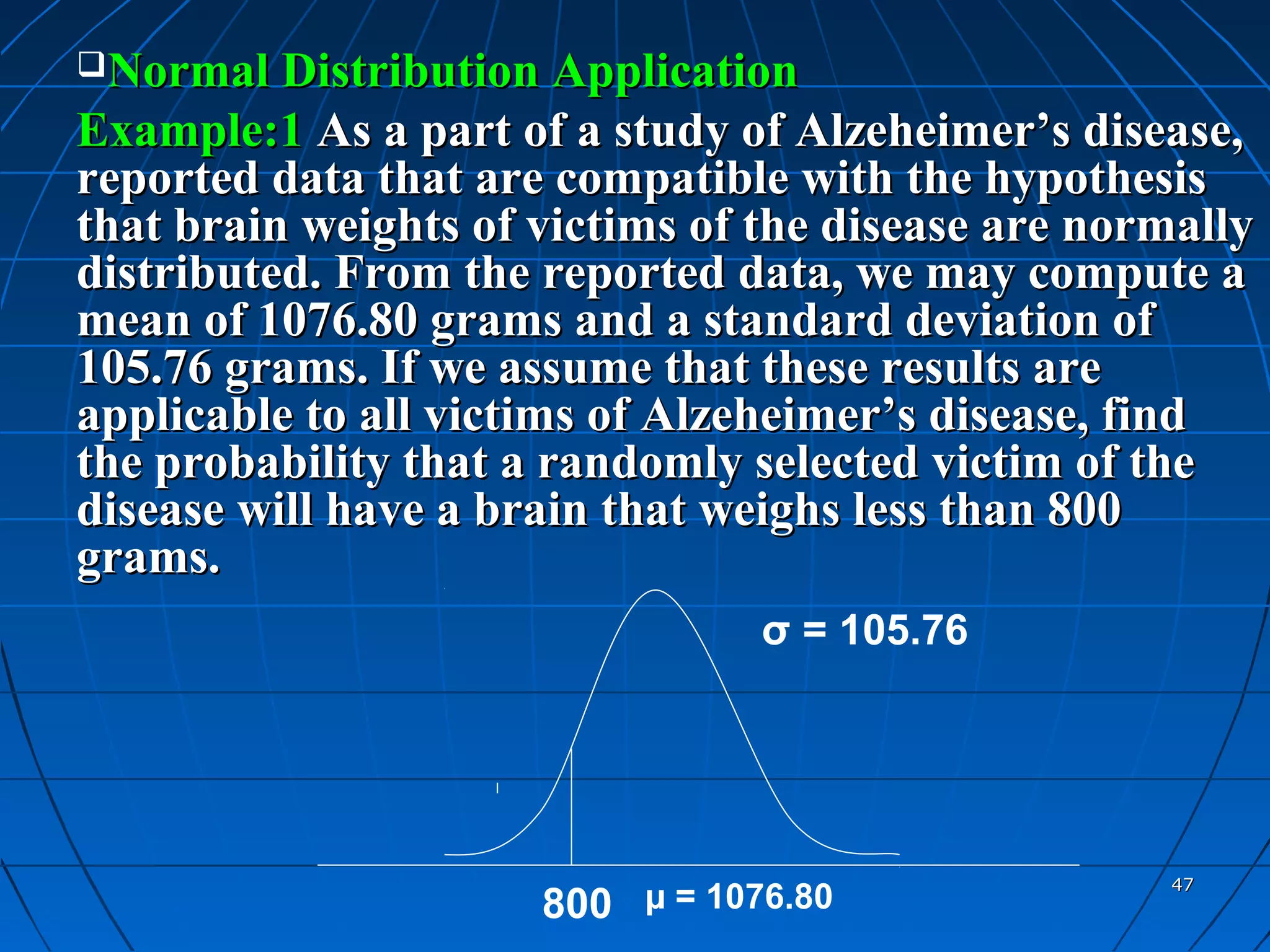 Normal Distribution Application
Example:1 As a part of a study of Alzeheimer’s disease,
reported data that are compatible with the hypothesis
that brain weights of victims of the disease are normally
distributed. From the reported data, we may compute a
mean of 1076.80 grams and a standard deviation of
105.76 grams. If we assume that these results are
applicable to all victims of Alzeheimer’s disease, find
the probability that a randomly selected victim of the
disease will have a brain that weighs less than 800
grams.
                                 σ = 105.76




                                                    47
                      800 µ = 1076.80
 