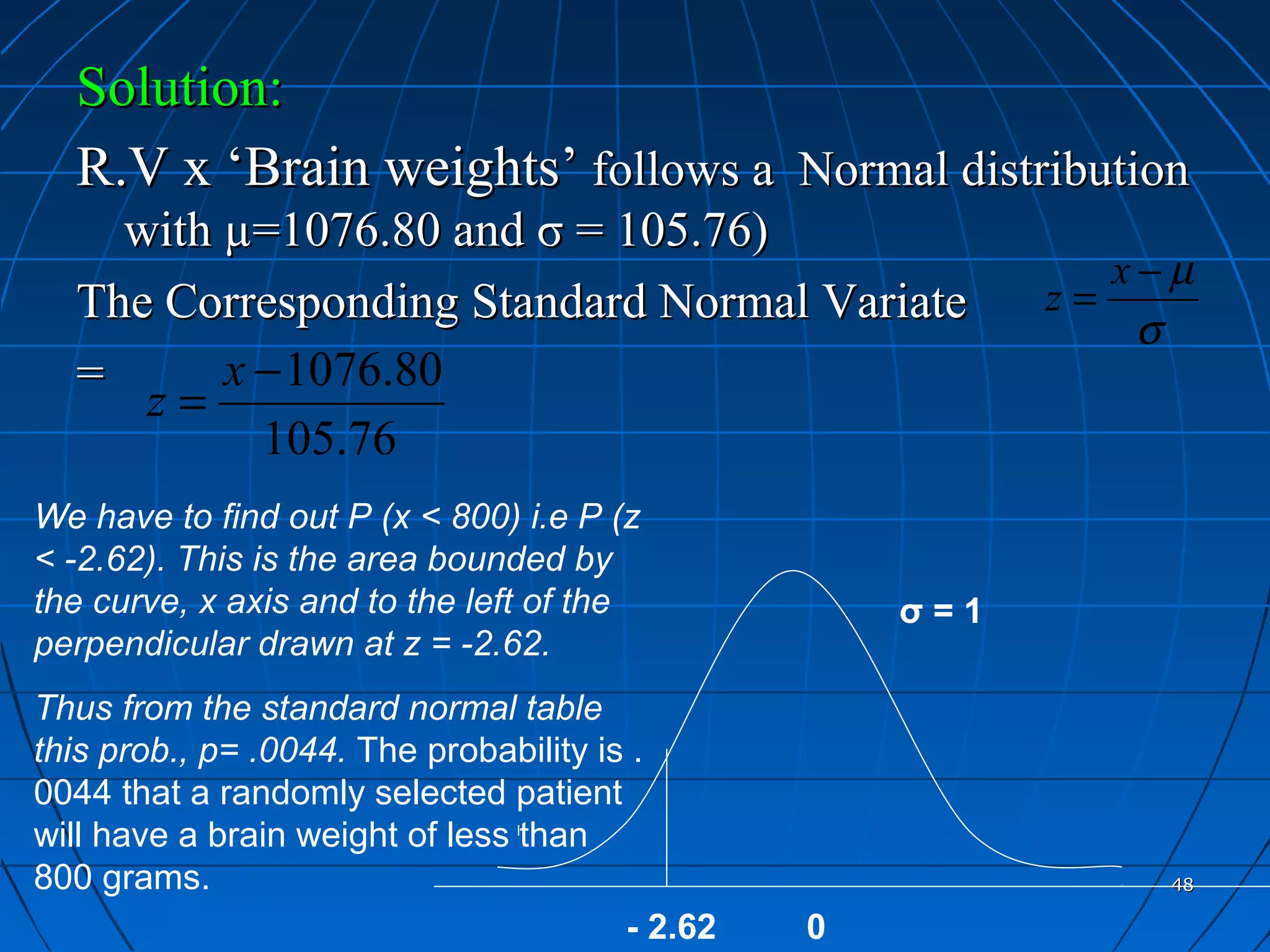 Solution:
  R.V x ‘Brain weights’ follows a Normal distribution
    with µ=1076.80 and σ = 105.76)
                                                              x−µ
  The Corresponding Standard Normal Variate                z=
                                                               σ
  =      x − 1076.80
     z=
           105.76
We have to find out P (x < 800) i.e P (z
< -2.62). This is the area bounded by
the curve, x axis and to the left of the             σ=1
perpendicular drawn at z = -2.62.
Thus from the standard normal table
this prob., p= .0044. The probability is .
0044 that a randomly selected patient
will have a brain weight of less than
800 grams.                                                      48

                                        - 2.62   0
 
