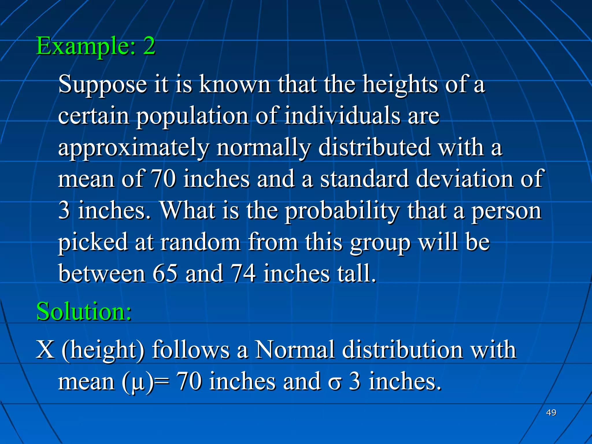 Example: 2
  Suppose it is known that the heights of a
  certain population of individuals are
  approximately normally distributed with a
  mean of 70 inches and a standard deviation of
  3 inches. What is the probability that a person
  picked at random from this group will be
  between 65 and 74 inches tall.
Solution:
X (height) follows a Normal distribution with
  mean (µ)= 70 inches and σ 3 inches.
                                                    49
 