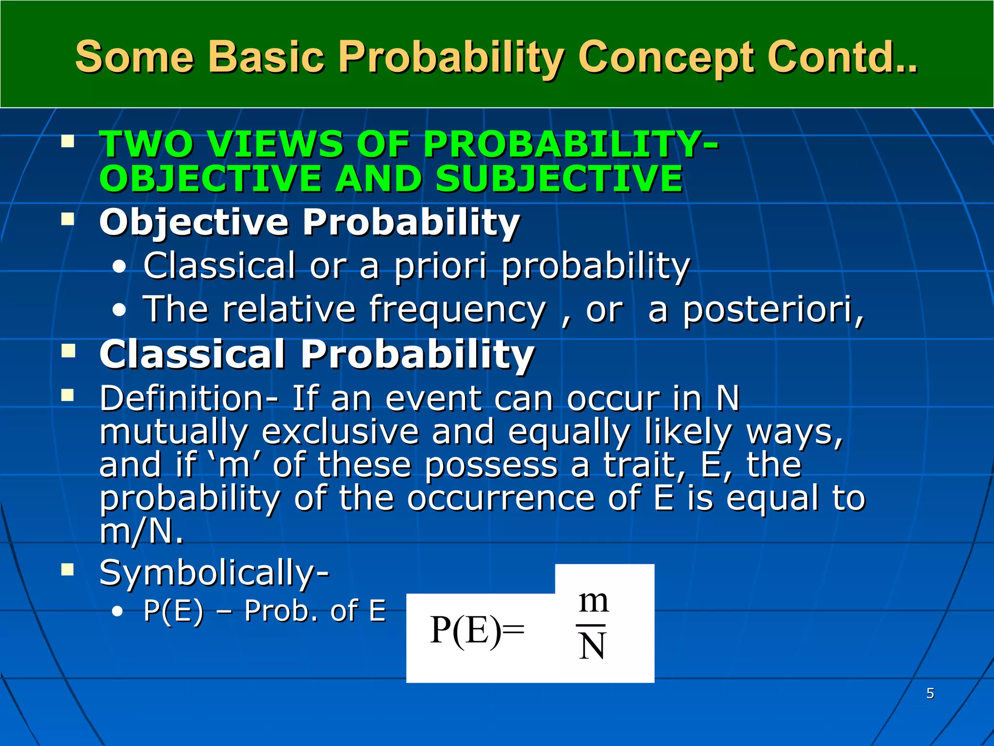 Some Basic Probability Concept Contd..
   TWO VIEWS OF PROBABILITY-
    OBJECTIVE AND SUBJECTIVE
   Objective Probability
    • Classical or a priori probability
    • The relative frequency , or a posteriori,
   Classical Probability
   Definition- If an event can occur in N
    mutually exclusive and equally likely ways,
    and if ‘m’ of these possess a trait, E, the
    probability of the occurrence of E is equal to
    m/N.
   Symbolically-
    • P(E) – Prob. of E           m
                          P(E)=   N
                                                     5
 