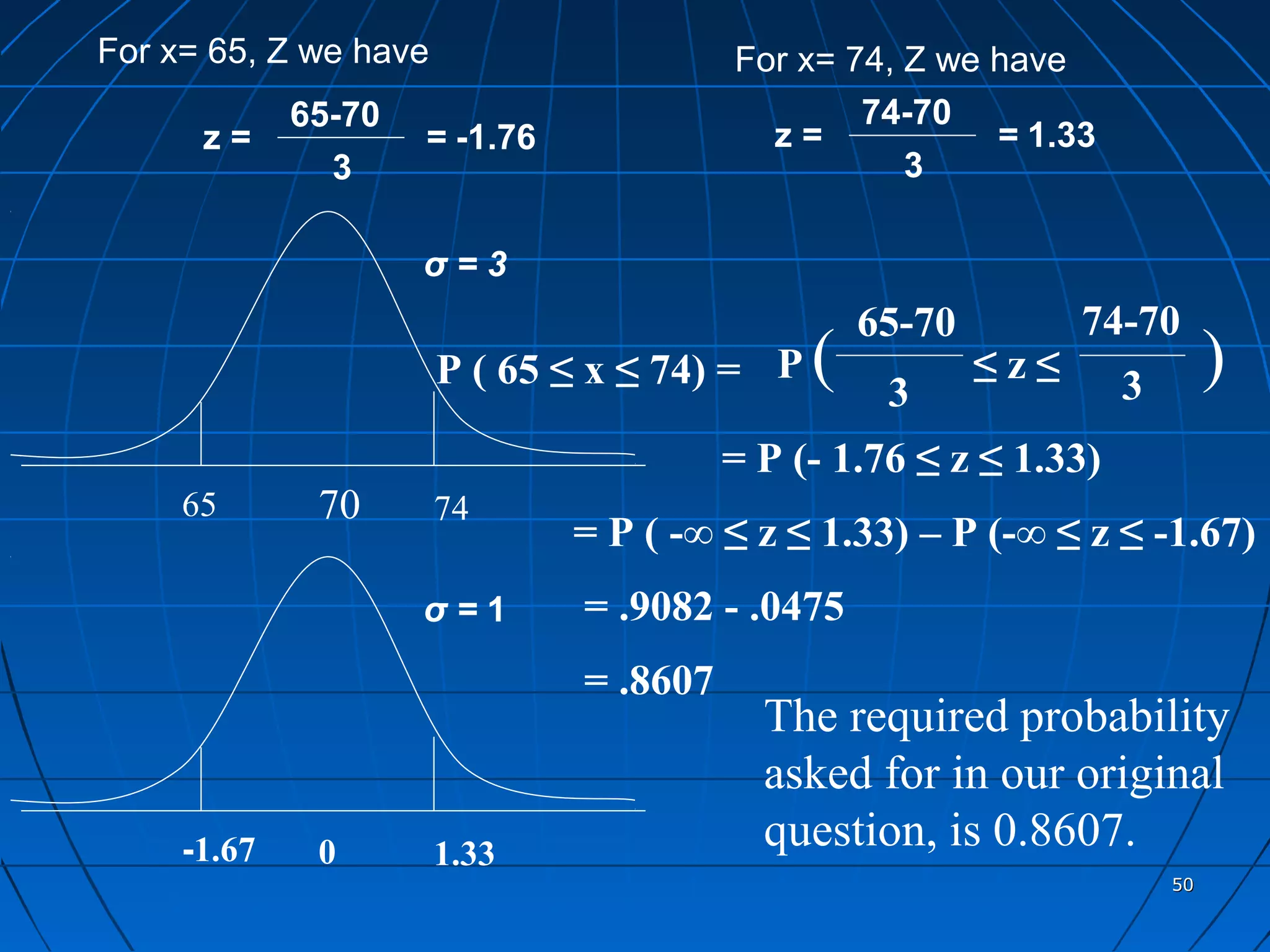 For x= 65, Z we have                     For x= 74, Z we have
             65-70                               74-70
      z=             = -1.76               z=            = 1.33
               3                                    3

                     σ=3
                                                  65-70         74-70
                       P ( 65 ≤ x ≤ 74) = P   (    3
                                                          ≤z≤      3
                                                                            )
                                         = P (- 1.76 ≤ z ≤ 1.33)
     65       70       74
                               = P ( -∞ ≤ z ≤ 1.33) – P (-∞ ≤ z ≤ -1.67)
                     σ=1       = .9082 - .0475
                               = .8607
                                           The required probability
                                           asked for in our original
     -1.67    0        1.33
                                           question, is 0.8607.
                                                                       50
 