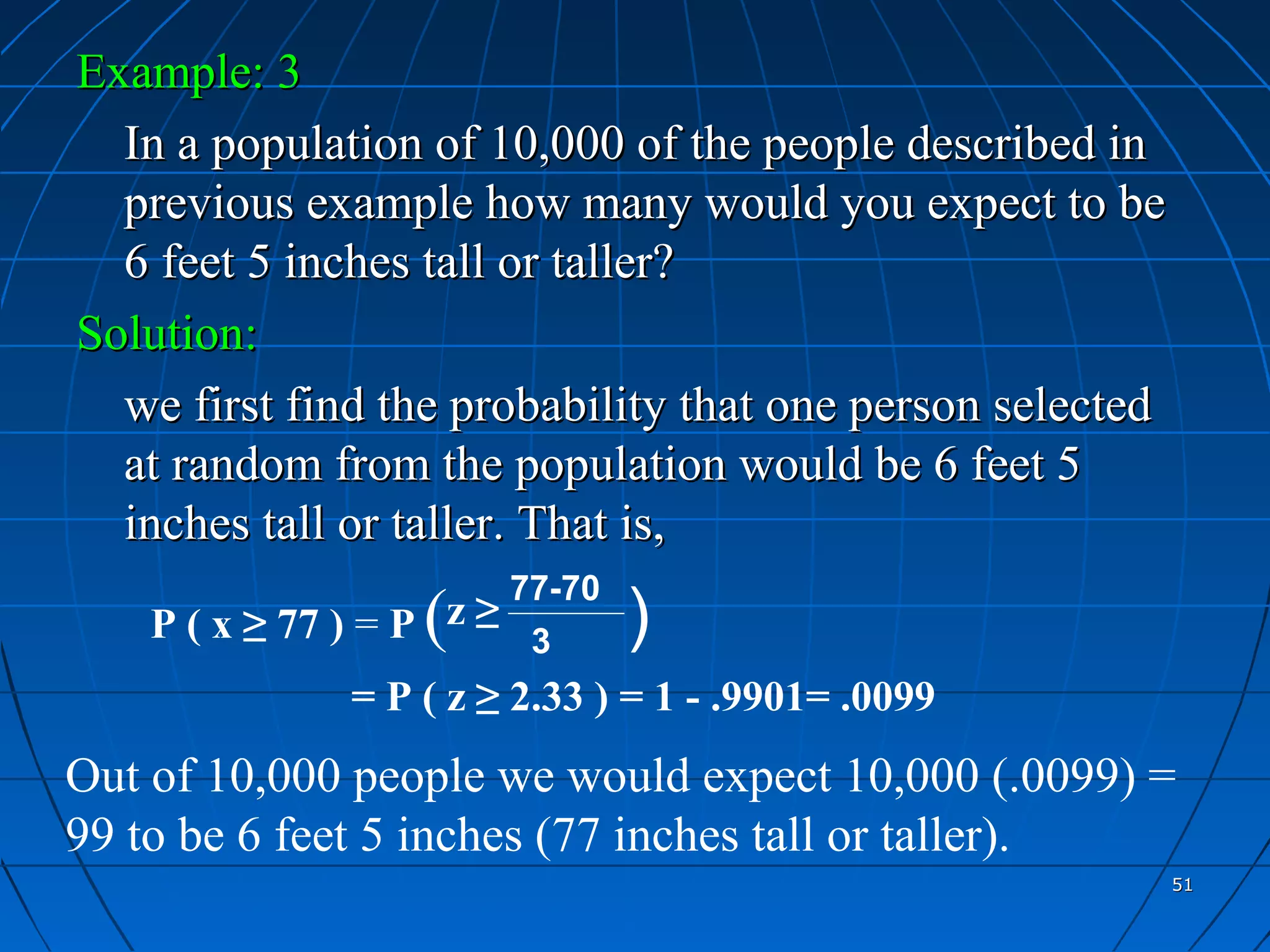 Example: 3
  In a population of 10,000 of the people described in
  previous example how many would you expect to be
  6 feet 5 inches tall or taller?
Solution:
  we first find the probability that one person selected
  at random from the population would be 6 feet 5
  inches tall or taller. That is,
                         77-70
                    (
    P ( x ≥ 77 ) = P z ≥ 3       )
                 = P ( z ≥ 2.33 ) = 1 - .9901= .0099
Out of 10,000 people we would expect 10,000 (.0099) =
99 to be 6 feet 5 inches (77 inches tall or taller).
                                                           51
 
