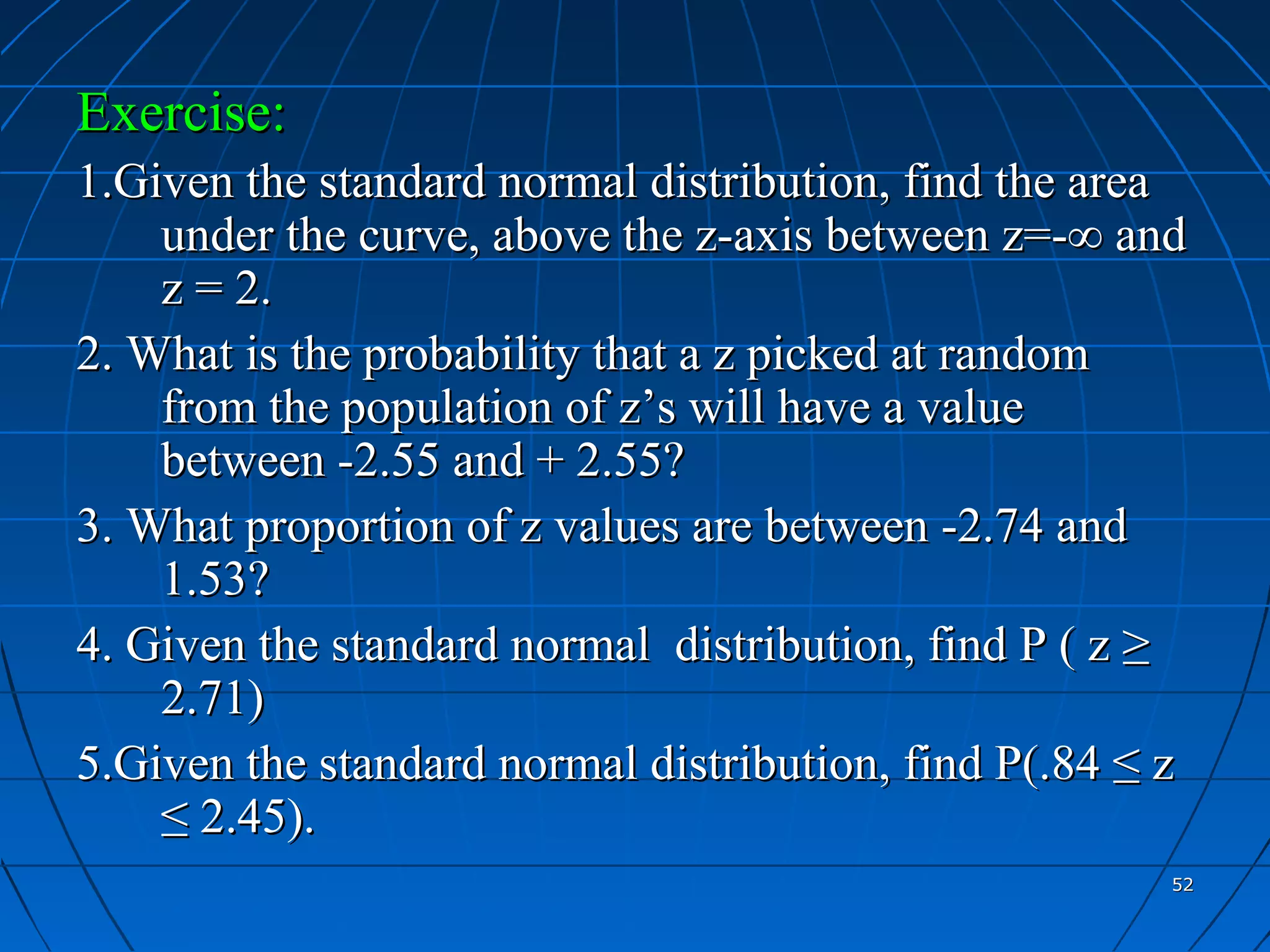 Exercise:
1.Given the standard normal distribution, find the area
    under the curve, above the z-axis between z=-∞ and
    z = 2.
2. What is the probability that a z picked at random
    from the population of z’s will have a value
    between -2.55 and + 2.55?
3. What proportion of z values are between -2.74 and
    1.53?
4. Given the standard normal distribution, find P ( z ≥
    2.71)
5.Given the standard normal distribution, find P(.84 ≤ z
    ≤ 2.45).
                                                       52
 