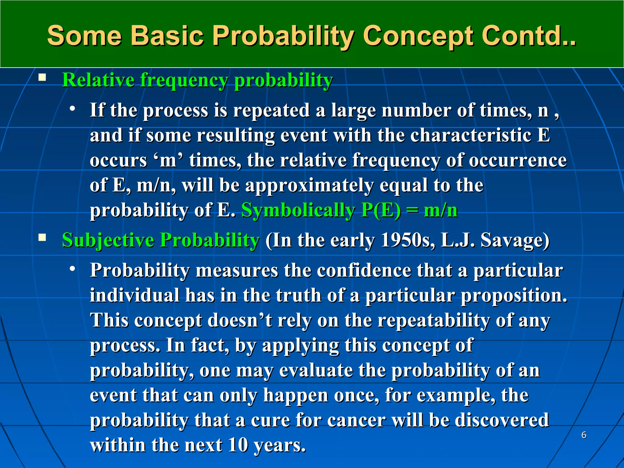 Some Basic Probability Concept Contd..
   Relative frequency probability
     • If the process is repeated a large number of times, n ,
       and if some resulting event with the characteristic E
       occurs ‘m’ times, the relative frequency of occurrence
       of E, m/n, will be approximately equal to the
       probability of E. Symbolically P(E) = m/n
   Subjective Probability (In the early 1950s, L.J. Savage)
     • Probability measures the confidence that a particular
       individual has in the truth of a particular proposition.
       This concept doesn’t rely on the repeatability of any
       process. In fact, by applying this concept of
       probability, one may evaluate the probability of an
       event that can only happen once, for example, the
       probability that a cure for cancer will be discovered
                                                                  6
       within the next 10 years.
 