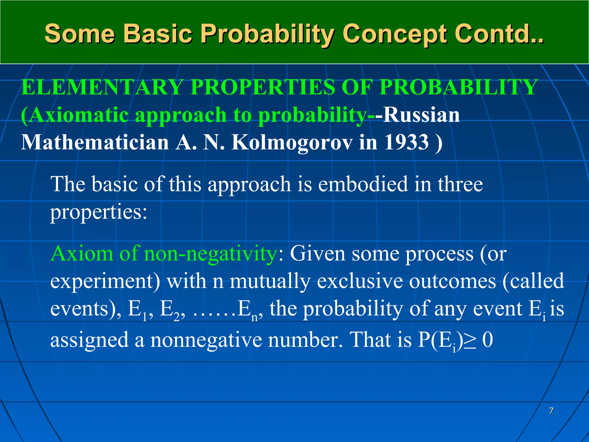 Some Basic Probability Concept Contd..
ELEMENTARY PROPERTIES OF PROBABILITY
(Axiomatic approach to probability--Russian
Mathematician A. N. Kolmogorov in 1933 )
  The basic of this approach is embodied in three
  properties:
  Axiom of non-negativity: Given some process (or
  experiment) with n mutually exclusive outcomes (called
  events), E1, E2, ……En, the probability of any event Ei is
  assigned a nonnegative number. That is P(Ei)≥ 0

                                                         7
 