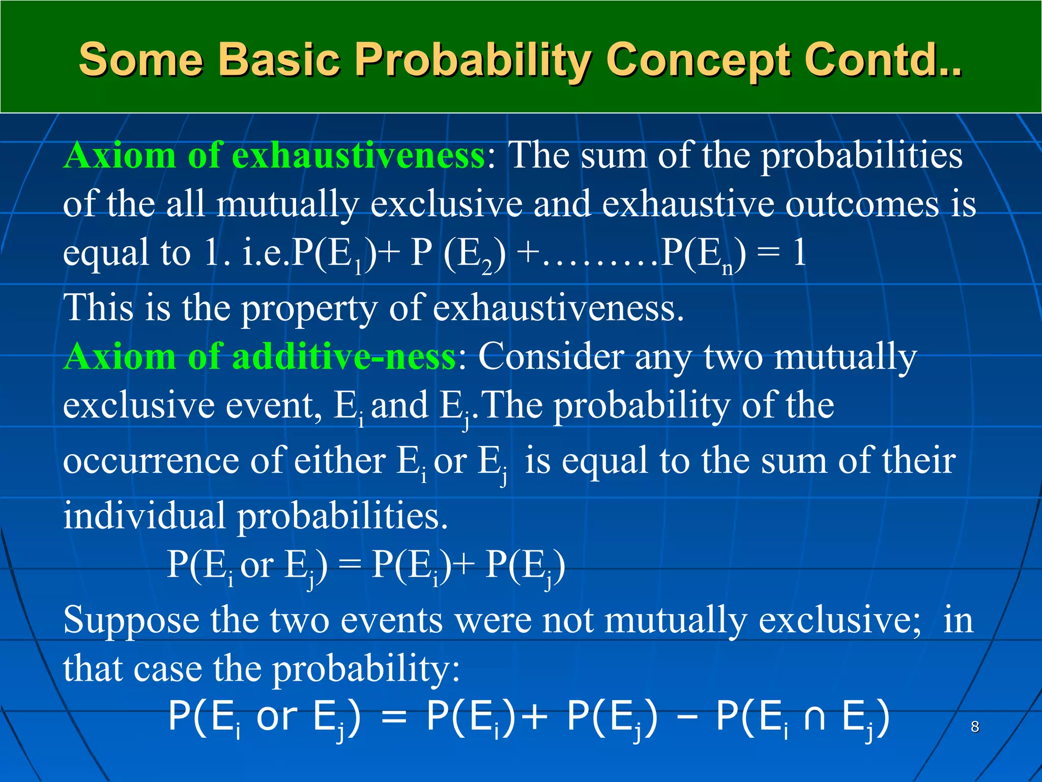 Some Basic Probability Concept Contd..
Axiom of exhaustiveness: The sum of the probabilities
of the all mutually exclusive and exhaustive outcomes is
equal to 1. i.e.P(E1)+ P (E2) +………P(En) = 1
This is the property of exhaustiveness.
Axiom of additive-ness: Consider any two mutually
exclusive event, Ei and Ej.The probability of the
occurrence of either Ei or Ej is equal to the sum of their
individual probabilities.
       P(Ei or Ej) = P(Ei)+ P(Ej)
Suppose the two events were not mutually exclusive; in
that case the probability:
       P(Ei or Ej) = P(Ei)+ P(Ej) – P(Ei ∩ Ej)           8
 